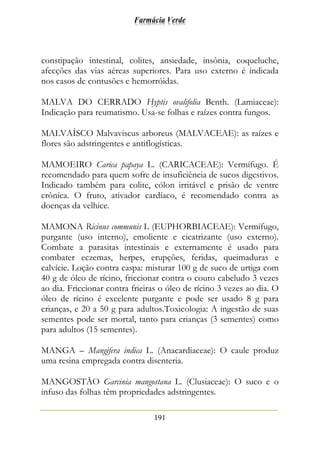 Farmácia Verde
191
constipação intestinal, colites, ansiedade, insônia, coqueluche,
afecções das vias aéreas superiores. Para uso externo é indicada
nos casos de contusões e hemorróidas.
MALVA DO CERRADO Hyptis ovalifolia Benth. (Lamiaceae):
Indicação para reumatismo. Usa-se folhas e raízes contra fungos.
MALVAÍSCO Malvaviscus arboreus (MALVACEAE): as raízes e
flores são adstringentes e antiflogísticas.
MAMOEIRO Carica papaya L. (CARICACEAE): Vermífugo. É
recomendado para quem sofre de insuficiência de sucos digestivos.
Indicado também para colite, cólon irritável e prisão de ventre
crônica. O fruto, ativador cardíaco, é recomendado contra as
doenças da velhice.
MAMONA Ricinus communis L (EUPHORBIACEAE): Vermífugo,
purgante (uso interno), emoliente e cicatrizante (uso externo).
Combate a parasitas intestinais e externamente é usado para
combater eczemas, herpes, erupções, feridas, queimaduras e
calvície. Loção contra caspa: misturar 100 g de suco de urtiga com
40 g de óleo de rícino, friccionar contra o couro cabeludo 3 vezes
ao dia. Friccionar contra frieiras o óleo de rícino 3 vezes ao dia. O
óleo de rícino é excelente purgante e pode ser usado 8 g para
crianças, e 20 a 50 g para adultos.Toxicologia: A ingestão de suas
sementes pode ser mortal, tanto para crianças (3 sementes) como
para adultos (15 sementes).
MANGA – Mangifera indica L. (Anacardiaceae): O caule produz
uma resina empregada contra disenteria.
MANGOSTÃO Garcinia mangostana L. (Clusiaceae): O suco e o
infuso das folhas têm propriedades adstringentes.
 