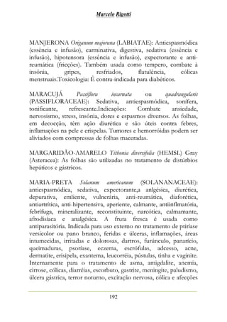 Marcelo Rigotti
192
MANJERONA Origanum majorana (LABIATAE): Antiespasmódica
(essência e infusão), carminativa, digestiva, sedativa (essência e
infusão), hipotensora (essência e infusão), expectorante e anti-
reumática (fricções). Também usada como tempero, combate à
insônia, gripes, resfriados, flatulência, cólicas
menstruais.Toxicologia: É contra-indicada para diabéticos.
MARACUJÁ Passiflora incarnata ou quadrangularis
(PASSIFLORACEAE): Sedativa, antiespasmódica, sonífera,
tonificante, refrescante.Indicações: Combate ansiedade,
nervosismo, stress, insônia, dores e espasmos diversos. As folhas,
em decocção, têm ação diurética e são úteis contra febres,
inflamações na pele e erispelas. Tumores e hemorróidas podem ser
aliviados com compressas de folhas maceradas.
MARGARIDÃO-AMARELO Tithonia diversifolia (HEMSL) Gray
(Asteracea): As folhas são utilizadas no tratamento de distúrbios
hepáticos e gástricos.
MARIA-PRETA Solanum americanum (SOLANANACEAE):
antiespasmódica, sedativa, expectorante,a anlgésica, diurética,
depurativa, emliente, vulnerária, anti-reumática, diaforética,
antiartrítica, anti-hipertensiva, aperiente, calmante, antiinflmatória,
febrífuga, mineralizante, reconstituinte, narcótica, calmamante,
afrodisíaca e analgésica. A fruta fresca é usada como
antiparasitória. Indicada para uso externo no tratamento de ptiríase
versicolor ou pano branco, feridas e úlceras, inflamações, áreas
intumecidas, irritadas e dolorosas, dartros, furúnculo, panarício,
queimaduras, psoríase, eczema, escrófulas, adcesso, acne,
dermatite, erisipela, exantema, leucorréia, pústulas, tinha e vaginite.
Internamente para o tratamento de asma, amigdalite, anemia,
cirrose, cólicas, diarréias, escorbuto, gastrite, meningite, paludismo,
úlcera gástrica, terror noturno, excitação nervosa, cólica e afecções
 