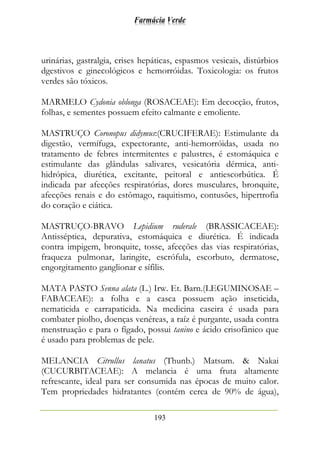 Farmácia Verde
193
urinárias, gastralgia, crises hepáticas, espasmos vesicais, distúrbios
dgestivos e ginecológicos e hemorróidas. Toxicologia: os frutos
verdes são tóxicos.
MARMELO Cydonia oblonga (ROSACEAE): Em decocção, frutos,
folhas, e sementes possuem efeito calmante e emoliente.
MASTRUÇO Coronopus didymus:(CRUCIFERAE): Estimulante da
digestão, vermífuga, expectorante, anti-hemorróidas, usada no
tratamento de febres intermitentes e palustres, é estomáquica e
estimulante das glândulas salivares, vesicatória dérmica, anti-
hidrópica, diurética, excitante, peitoral e antiescorbútica. É
indicada par afecções respiratórias, dores musculares, bronquite,
afecções renais e do estômago, raquitismo, contusões, hipertrofia
do coração e ciática.
MASTRUÇO-BRAVO Lepidium ruderale (BRASSICACEAE):
Antisséptica, depurativa, estomáquica e diurética. É indicada
contra impigem, bronquite, tosse, afecções das vias respiratórias,
fraqueza pulmonar, laringite, escrófula, escorbuto, dermatose,
engorgitamento ganglionar e sífilis.
MATA PASTO Senna alata (L.) Irw. Et. Barn.(LEGUMINOSAE –
FABACEAE): a folha e a casca possuem ação inseticida,
nematicida e carrapaticida. Na medicina caseira é usada para
combater piolho, doenças venéreas, a raíz é purgante, usada contra
menstruação e para o fígado, possui tanino e ácido crisofânico que
é usado para problemas de pele.
MELANCIA Citrullus lanatus (Thunb.) Matsum. & Nakai
(CUCURBITACEAE): A melancia é uma fruta altamente
refrescante, ideal para ser consumida nas épocas de muito calor.
Tem propriedades hidratantes (contém cerca de 90% de água),
 