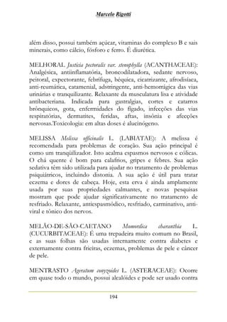 Marcelo Rigotti
194
além disso, possui também açúcar, vitaminas do complexo B e sais
minerais, como cálcio, fósforo e ferro. É diurética.
MELHORAL Justicia pectoralis var. stenophylla (ACANTHACEAE):
Analgésica, antiinflamatória, broncodilatadora, sedante nervoso,
peitoral, expectorante, febrífuga, béquica, cicatrizante, afrodisíaca,
anti-reumática, catamenial, adstringente, anti-hemorrágica das vias
urinárias e tranquilizante. Relaxante da musculatura lisa e atividade
antibacteriana. Indicada para gastralgias, cortes e catarros
brônquicos, gota, enfermidades do fígado, infecções das vias
respiratórias, dermatites, feridas, aftas, insônia e afecções
nervosas.Toxicologia: em altas doses é alucinógeno.
MELISSA Melissa officinalis L. (LABIATAE): A melissa é
recomendada para problemas de coração. Sua ação principal é
como um tranqüilizador. Isto acalma espasmos nervosos e cólicas.
O chá quente é bom para calafrios, gripes e febres. Sua ação
sedativa têm sido utilizada para ajudar no tratamento de problemas
psiquiátricos, incluindo distonia. A sua ação é útil para tratar
eczema e dores de cabeça. Hoje, esta erva é ainda amplamente
usada por suas propriedades calmantes, e novas pesquisas
mostram que pode ajudar significativamente no tratamento de
resfriado. Relaxante, antiespasmódico, resfriado, carminativo, anti-
viral e tônico dos nervos.
MELÃO-DE-SÃO-CAETANO Momordica charanthia L.
(CUCURBITACEAE): É uma trepadeira muito comum no Brasil,
e as suas folhas são usadas internamente contra diabetes e
externamente contra frieiras, eczemas, problemas de pele e câncer
de pele.
MENTRASTO Ageratum conyzoides L. (ASTERACEAE): Ocorre
em quase todo o mundo, possui alcalóides e pode ser usado contra
 