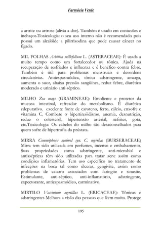 Farmácia Verde
195
a artrite ou artrose (alivia a dor). Também é usado em contusões e
inchaços.Toxicologia: o seu uso interno não é recomendado pois
possui um alcalóide a pilirrizodina que pode causar câncer no
fígado.
MIL FOLHAS Achillea millefolium L. (ASTERACEAE): É usada a
muito tempo como um fortalecedor ou tônica. Ajuda na
recuperação de resfriados e influenza e é benéfico contra febre.
Também é útil para problemas menstruais e desordens
circulatórias. Antiespasmódica, tônica adstringente, amarga,
aumenta o suor, abaixa pressão sangüínea, reduz febre, diurético
moderado e urinário anti-séptico.
MILHO Zea mays (GRAMINEAE): Emoliente e protetor da
mucosa intestinal, refreador do metabolismo. É diurético
edepurativo. excelente fonte de caroteno, ferro, cálcio, enxofre e
vitamina C. Combate o hipertireóidismo, anemia, desnutrição,
reduz o colesterol, hipertensão arterial, nefrites, gota,
etc.Toxicologia: Os cabelos do milho são desaconselhados para
quem sofre de hipertrofia da próstata.
MIRRA Commiphora molmol syn. C. myrrha: (BURSERACEAE)
Mirra tem sido utilizada em perfumes, incenso e embalsamento.
Suas propriedades como adstringente, anti-microbial e
antissépticas têm sido utilizadas para tratar acne assim como
condições inflamatórias. Tem uso específico no tratamento de
infecções na boca tal como úlceras, gengivite, assim como
problemas de catarro associados com faringite e sinusite.
Estimulante, anti-séptico, anti-inflamatório, adstringente,
expectorante, antiespasmódico, carminativo.
MIRTILO Vaccinium myrtillus L. (ERICACEAE): Tônicas e
adstringentes Melhora a visão das pessoas que lêem muito. Protege
 