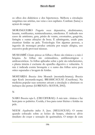Marcelo Rigotti
196
os olhos dos diabéticos e dos hipertensos. Melhora a circulação
sangüínea nas artérias, nas veias e nos capilares. Combate (baixa) o
açúcar do sangue
MORANGUEIRO Fragaria vesca: depurativa, alcalinizantes,
laxante, tonificantes, remineralizantes, emolientes. É indicado nos
casos de artritismo, gota, prisão de ventre, estomatites, gengivite,
faringite e outras afecções da boca. É adstringente, usado para
cicatrizar feridas na pele. Toxicologia: Em algumas pessoas, a
ingestão de morangos produz urticária por reação alérgica, uso
excessivo pode provocar náuseas.
MUSSAMBÊ Cleome spinosa: as folhas e flores são tônicas e a raiz é
béquica. As folhas são estimualntes, antiblenorrágicas e
antileucorréicas. As folhas aplicadas sobre a pele são rubefacientes,
a planta imteira é excitante do aparelho digestivo e vulnerária. A
raiz é indicada contra bronquite e o sumo das folhas serve para
otites supuradas e lavagem de feridas.
MOSTARDA Brassica hirta Moench (mostarda-branca); Brassica
nigra Kock (mostarda-negra). BRASSICACEAE (Cruciferae). Na
medicina popular suas sementes ativam a circulação e eliminam os
inchaços das pernas (LORENZI e MATOS, 2002).
N
NABO Brassica rapa L. (CRUCIFERAE): A raiz tem . tônicas e faz
bem para os pulmões. Cozida, é boa para curar frieiras e feridas na
pele.
NEEM Azadirachta indica A. Juss. (MELIACEAE): O creme
quando colocado sobre as lesões de herpes, obtém-se alívio
imediato do coçar e sensação de queimadura. O tempo de cura
 