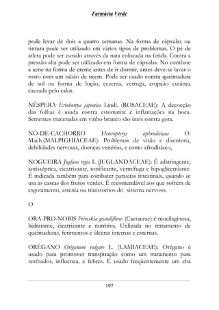 Farmácia Verde
197
pode levar de dois a quatro semanas. Na forma de cápsulas ou
tintura pode ser utilizado em vários tipos de problemas. O pé de
atleta pode ser curado através da nata colocada na ferida. Contra a
pressão alta pode ser utilizado em forma de cápsulas. No combate
a acne na forma de creme antes de ir dormir, antes deve-se lavar o
rosto com um sabão de neem. Pode ser usado contra queimadura
de sol na forma de loção, eczema, verruga, erupção cutânea
causada pelo calor.
NÊSPERA Eriobotrya japonica Lindl. (ROSACEAE): A decocção
das folhas é usada contra estomatite e inflamações na boca.
Sementes maceradas em vinho branco são úteis contra gota.
NÓ-DE-CACHORRO Heteropterys aphrodisiaca O.
Mach.(MALPIGHIACEAE): Problemas de visão e disenteria,
debilidades nervosas, doenças venérias, e como afrodisíaco,
NOGUEIRA Juglans regia L (JUGLANDACEAE): É adstringente,
antisséptica, cicatrizante, tonificante, vermífuga e hipoglicemiante.
É indicada também para combater parasitas intestinais, quando se
usa as cascas dos frutos verdes. É recomendável aos que sofrem de
esgotamento, astenia ou transtornos do sistema nervoso.
O
ORA-PRO-NOBIS Peireskia grandiflora: (Cactaceae) é mucilaginosa,
hidratante, cicatrizante e nutritiva. Utilizada no tratamento de
queimaduras, ferimentos e úlceras internas e externas.
ORÉGANO Origanum vulgare L. (LAMIACEAE): Orégano é
usado para promover transpiração como um tratamento para
resfriados, influenza, e febres. É usado freqüentemente um chá
 