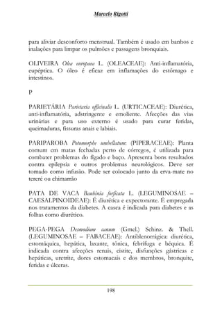 Marcelo Rigotti
198
para aliviar desconforto menstrual. Também é usado em banhos e
inalações para limpar os pulmões e passagens bronquiais.
OLIVEIRA Olea europaea L. (OLEACEAE): Anti-inflamatória,
eupéptica. O óleo é eficaz em inflamações do estômago e
intestinos.
P
PARIETÁRIA Parietaria officinalis L. (URTICACEAE): Diurética,
anti-inflamatória, adstringente e emoliente. Afecções das vias
urinárias e para uso externo é usado para curar feridas,
queimaduras, fissuras anais e labiais.
PARIPAROBA Potomorphe umbellatum: (PIPERACEAE): Planta
comum em matas fechadas perto de córregos, é utilizada para
combater problemas do fígado e baço. Apresenta bons resultados
contra epilepsia e outros problemas neurológicos. Deve ser
tomado como infusão. Pode ser colocado junto da erva-mate no
tereré ou chimarrão
PATA DE VACA Bauhinia forficata L. (LEGUMINOSAE –
CAESALPINOIDEAE): É diurética e expectorante. É empregada
nos tratamentos da diabetes. A casca é indicada para diabetes e as
folhas como diurético.
PEGA-PEGA Desmodium canum (Gmel.) Schinz. & Thell.
(LEGUMINOSAE – FABACEAE): Antiblenorrágica: diurética,
estomáquica, hepática, laxante, tônica, febrífuga e béquica. É
indicada contra afecções renais, cistite, disfunções gástricas e
hepáticas, uretrite, dores estomacais e dos membros, bronquite,
feridas e úlceras.
 