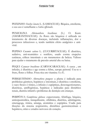 Farmácia Verde
199
PEIXINHO Stachys lanata L. (LAMIACEAE): Béquica, emoliente,
o seu uso é semelhante a Salvia officinalis.
PENICILINA Alternanthera brasiliana: (L.) O. Kunt.
(AMARANTHACEAE): As flores são béquicas é utilizada no
tratamento de diversas doenças, incluindo inflamações, dor e
processos infecciosos e, tendo também efeito analgésico e anti-
viral.
PEPINO Cucumis sativus L. (CUCURBITACEAE): É diurético,
sedativo, anti-reumático e sonífero, usado contra erupções
cutâneas, cólicas intestinais e em tratamentos de beleza. Valioso
para ajudar o tratamento de pressão arterial alta ou baixa.
PEQUI Caryocar brasiliense (CARYOCARACEAE): A casca , em
infusão, é diurética e age contra a febre, xarope peitoral. Usa-se o
fruto, flores e folhas. Fruta rica em vitamina A e E.
PERIQUITINHO Alternathera pungens: a planta é indicada para
problemas gástricos, hepáticos e intestinais, é diurética e emoliente,
o suco fresco é tônico, a infusão é eupépticas, descongestionantes,
diuréticas, antiflogísticas, hepáticas e indicadas para distúrbios
renais, diarréia infantil e problemas de dentição em crianças.
PERPÉTUA Gomphrena globosa: expectotante, febrífuga, béquica,
antiespasmódica, tranquilizante, oftálmica, diurética, adstringente,
emenagoga, tônica, amarga, aromática e eupéptica. Usada para
ifecções do sistema respiratório, distúrbios gastrointestinais e
hepáticos, otites e estados nervosos do coração.
 