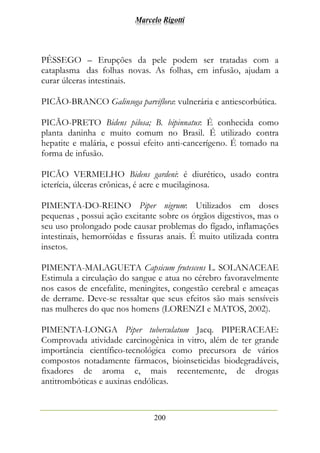 Marcelo Rigotti
200
PÊSSEGO – Erupções da pele podem ser tratadas com a
cataplasma das folhas novas. As folhas, em infusão, ajudam a
curar úlceras intestinais.
PICÃO-BRANCO Galinsoga parviflora: vulnerária e antiescorbútica.
PICÃO-PRETO Bidens pilosa; B. bipinnatus: É conhecida como
planta daninha e muito comum no Brasil. É utilizado contra
hepatite e malária, e possui efeito anti-cancerígeno. É tomado na
forma de infusão.
PICÃO VERMELHO Bidens gardeni: é diurético, usado contra
icterícia, úlceras crônicas, é acre e mucilaginosa.
PIMENTA-DO-REINO Piper nigrum: Utilizados em doses
pequenas , possui ação excitante sobre os órgãos digestivos, mas o
seu uso prolongado pode causar problemas do fígado, inflamações
intestinais, hemorróidas e fissuras anais. É muito utilizada contra
insetos.
PIMENTA-MALAGUETA Capsicum frutescens L. SOLANACEAE
Estimula a circulação do sangue e atua no cérebro favoravelmente
nos casos de encefalite, meningites, congestão cerebral e ameaças
de derrame. Deve-se ressaltar que seus efeitos são mais sensíveis
nas mulheres do que nos homens (LORENZI e MATOS, 2002).
PIMENTA-LONGA Piper tuberculatum Jacq. PIPERACEAE:
Comprovada atividade carcinogênica in vitro, além de ter grande
importância científico-tecnológica como precursora de vários
compostos notadamente fármacos, bioinseticidas biodegradáveis,
fixadores de aroma e, mais recentemente, de drogas
antitrombóticas e auxinas endólicas.
 