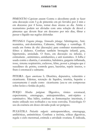Farmácia Verde
201
PIMENTÃO Capsicum anuum: Contra o alcoolismo pode se fazer
uma decocção com 5 g de pimentão em pó fervidos por 2 min e
em descanso por 4 horas, tomar duas xícaras ao dia. Artrite e
reumatismo podem ser aliviadas com uma solução de álcool e
pimentas que devem ficar em descanso por três dias, filtrar e
passar o líquido nas regiões doloridas
PITANGA Eugenia pitanga, Stenocalix pitanga: Adstringente, Anti-
reumática, anti-desintérica, Calmante, febrífuga e vermífuga. É
usada em forma de chá (decocção) para combater reumatismos,
febres e diabetes. Combate também bronquite infantil, gota,
hipertensão, ansiedade. O fruto, em decocção ou infusão, é
estimulante , antitérmico, antidiarréico, e anti reumático. A folha é
usada contra a diarréia, é aromática, balsâmica, garganta inflamada,
tosse, sistema respiratório, esclerose, febre, possui a pitangina que é
sucedâneo da quinina, controla gases, bactérias, repele insetos, o
fruto é estomacal e calmante.
PITEIRA Agave americana L: Diurética, depurativa, vulnerário e
cicatrizante. Edemas, retenção de líquidos, icterícia, hepatite e
externamente é usado como cicatrizante (usa-se em compressas
sobre lesões e feridas da pele).
POEJO Mentha pulegium: Digestivo, tônico estomacal,
expectorante, emenagogo, antiespasmódico, anti-séptico e
carminativo. Mau hálito, combate as fermentações intestinais, é
muito utilizado nos resfriados e na tosse convulsa. Toxicologia: O
uso da essência em doses elevadas pode ser perigoso.
PULSÁTILA Pulsatila vulgaris: antiespasmódicas, emenagoga,
antibióticas, antimitóticas. Combate a insônia, cólicas digestivas,
regula o ciclo menstrual, estimula a atividade ovariana. É indicada,
 