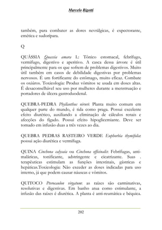 Marcelo Rigotti
202
também, para combater as dores nevrálgicas, é expectorante,
emética e sudorípara.
Q
QUÁSSIA Quassia amara L: Tônico estomacal, febrífugo,
vermífugo, digestivo e aperitivo. A casca dessa árvore é útil
principalmente para os que sofrem de problemas digestivos. Muito
útil também em casos de debilidade digestivas por problemas
nervosos. É um fortificante do estômago, muito eficaz. Combate
os oxiúros. Toxicologia: Produz vômitos se usada em doses altas.
É desaconselhável seu uso por mulheres durante a menstruação e
portadores de úlcera gastroduodenal.
QUEBRA-PEDRA Phyllanthus niruri: Planta muito comum em
qualquer parte do mundo, é tida como praga. Possui excelente
efeito diurético, auxiliando a eliminação de cálculos renais e
afecções do fígado. Possui efeito hipoglicemiante. Deve ser
tomado em infusão duas a três vezes ao dia.
QUEBRA PEDRAS RASTEIRO VERDE Euphorbia thymifolia:
possui ação diurética e vermífuga.
QUINA Cinchona calysaia ou Cinchona officinalis: Febrífugas, anti-
maláricas, tonificante, adstringente e cicatrizante. Suas .
terapêuticas estimulam as funções intestinais, gástricas e
hepáticas.Toxicologia: Não exceder as doses indicadas para uso
interno, já que podem causar náuseas e vômitos.
QUITOCO Pterocaulon virgatum: as raízes são carminativas,
resolutivas e digestivas. Em banho atua como estimulante, a
infusão das raízes é diurética. A planta é anti-reumática e béquica.
 