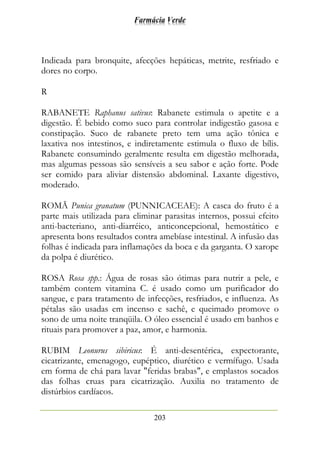 Farmácia Verde
203
Indicada para bronquite, afecções hepáticas, metrite, resfriado e
dores no corpo.
R
RABANETE Raphanus sativus: Rabanete estimula o apetite e a
digestão. É bebido como suco para controlar indigestão gasosa e
constipação. Suco de rabanete preto tem uma ação tônica e
laxativa nos intestinos, e indiretamente estimula o fluxo de bílis.
Rabanete consumindo geralmente resulta em digestão melhorada,
mas algumas pessoas são sensíveis a seu sabor e ação forte. Pode
ser comido para aliviar distensão abdominal. Laxante digestivo,
moderado.
ROMÃ Punica granatum (PUNNICACEAE): A casca do fruto é a
parte mais utilizada para eliminar parasitas internos, possui efeito
anti-bacteriano, anti-diarréico, anticoncepcional, hemostático e
apresenta bons resultados contra amebíase intestinal. A infusão das
folhas é indicada para inflamações da boca e da garganta. O xarope
da polpa é diurético.
ROSA Rosa spp.: Água de rosas são ótimas para nutrir a pele, e
também contem vitamina C. é usado como um purificador do
sangue, e para tratamento de infecções, resfriados, e influenza. As
pétalas são usadas em incenso e sachê, e queimado promove o
sono de uma noite tranqüila. O óleo essencial é usado em banhos e
rituais para promover a paz, amor, e harmonia.
RUBIM Leonurus sibiricus: É anti-desentérica, expectorante,
cicatrizante, emenagogo, eupéptico, diurético e vermífugo. Usada
em forma de chá para lavar "feridas brabas", e emplastos socados
das folhas cruas para cicatrização. Auxilia no tratamento de
distúrbios cardíacos.
 