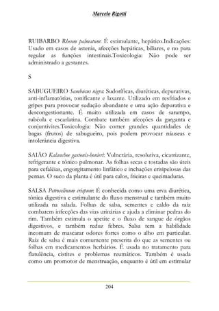 Marcelo Rigotti
204
RUIBARBO Rheum palmatum: É estimulante, hepático.Indicações:
Usado em casos de astenia, afecções hepáticas, biliares, e no para
regular as funções intestinais.Toxicologia: Não pode ser
administrado a gestantes.
S
SABUGUEIRO Sambucus nigra: Sudoríficas, diuréticas, depurativas,
anti-inflamatórias, tonificante e laxante. Utilizado em resfriados e
gripes para provocar sudação abundante e uma ação depurativa e
descongestionante. É muito utilizada em casos de sarampo,
rubéola e escarlatina. Combate também afecções da garganta e
conjuntivites.Toxicologia: Não comer grandes quantidades de
bagas (frutos) de sabugueiro, pois podem provocar náuseas e
intolerância digestiva.
SAIÃO Kalanchoe gastonis-bonieri: Vulnerária, resolutiva, cicatrizante,
refrigerante e tônico pulmonar. As folhas secas e tostadas são úteis
para cefaléias, engorgitamento linfático e inchações erisipelosas das
pernas. O suco da planta é útil para calos, frieiras e queimaduras.
SALSA Petroselinum crispum: É conhecida como uma erva diurética,
tônica digestiva e estimulante do fluxo menstrual e também muito
utilizada na salada. Folhas de salsa, sementes e caldo da raíz
combatem infecções das vias urinárias e ajuda a eliminar pedras do
rim. Também estimula o apetite e o fluxo de sangue de órgãos
digestivos, e também reduz febres. Salsa tem a habilidade
incomum de mascarar odores fortes como o alho em particular.
Raíz de salsa é mais comumente prescrita do que as sementes ou
folhas em medicamentos herbários. É usada no tratamento para
flatulência, cistites e problemas reumáticos. Também é usada
como um promotor de menstruação, enquanto é útil em estimular
 