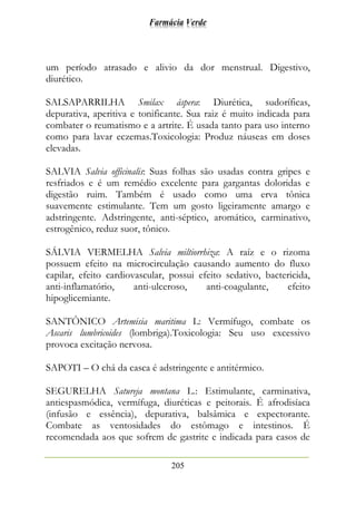 Farmácia Verde
205
um período atrasado e alivio da dor menstrual. Digestivo,
diurético.
SALSAPARRILHA Smilax áspera: Diurética, sudoríficas,
depurativa, aperitiva e tonificante. Sua raiz é muito indicada para
combater o reumatismo e a artrite. É usada tanto para uso interno
como para lavar eczemas.Toxicologia: Produz náuseas em doses
elevadas.
SALVIA Salvia officinalis: Suas folhas são usadas contra gripes e
resfriados e é um remédio excelente para gargantas doloridas e
digestão ruim. Também é usado como uma erva tônica
suavemente estimulante. Tem um gosto ligeiramente amargo e
adstringente. Adstringente, anti-séptico, aromático, carminativo,
estrogênico, reduz suor, tônico.
SÁLVIA VERMELHA Salvia miltiorrhiza: A raíz e o rizoma
possuem efeito na microcirculação causando aumento do fluxo
capilar, efeito cardiovascular, possui efeito sedativo, bactericida,
anti-inflamatório, anti-ulceroso, anti-coagulante, efeito
hipoglicemiante.
SANTÔNICO Artemisia maritima L: Vermífugo, combate os
Ascaris lumbricoides (lombriga).Toxicologia: Seu uso excessivo
provoca excitação nervosa.
SAPOTI – O chá da casca é adstringente e antitérmico.
SEGURELHA Satureja montana L.: Estimulante, carminativa,
antiespasmódica, vermífuga, diuréticas e peitorais. É afrodisíaca
(infusão e essência), depurativa, balsâmica e expectorante.
Combate as ventosidades do estômago e intestinos. É
recomendada aos que sofrem de gastrite e indicada para casos de
 