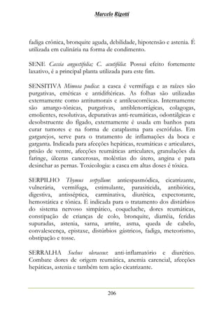 Marcelo Rigotti
206
fadiga crônica, bronquite aguda, debilidade, hipotensão e astenia. É
utilizada em culinária na forma de condimento.
SENE Cassia angustifolia; C. acutifólia: Possui efeito fortemente
laxativo, é a principal planta utilizada para este fim.
SENSITIVA Mimosa pudica: a casca é vermífuga e as raízes são
purgativas, eméticas e antidiftéricas. As folhas são utilizadas
externamente como antitumorais e antileucorréicas. Internamente
são amargo-tônicas, purgativas, antiblenorrágicas, colagogas,
emolientes, resolutivas, depurativas anti-reumáticas, odontálgicas e
desobstruente do fígado, externamente é usada em banhos para
curar tumores e na forma de cataplasma para escrófulas. Em
gargarejos, serve para o tratamento de inflamações da boca e
garganta. Indicada para afecções hepáticas, reumáticas e articulares,
prisão de ventre, afecções reumáticas articulares, granulações da
faringe, úlceras cancerosas, moléstias do útero, angina e para
desinchar as pernas. Toxicologia: a casca em altas doses é tóxica.
SERPILHO Thymus serpyllum: antiespasmódica, cicatrizante,
vulnerária, vermífuga, estimulante, parasiticida, antibiótica,
digestiva, antisséptica, carminativa, diurética, expectorante,
hemostática e tônica. É indicada para o tratamento dos distúrbios
do sistema nervoso simpático, coqueluche, dores reumáticas,
constipação de crianças de colo, bronquite, diarréia, feridas
supuradas, astenia, sarna, artrite, asma, queda de cabelo,
convalescença, epistaxe, distúrbios gástricos, fadiga, meteorismo,
obstipação e tosse.
SERRALHA Sochus oleraceus: anti-inflamatório e diurético.
Combate dores de origem reumática, anemia carencial, afecções
hepáticas, astenia e também tem ação cicatrizante.
 