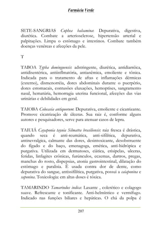 Farmácia Verde
207
SETE-SANGRIAS Cuphea balsamina: Depurativa, digestiva,
diurética. Combate a arteriosclerose, hipertensão arterial e
palpitações. Limpa o estômago e intestinos. Combate também
doenças venéreas e afecções da pele.
T
TABOA Typha dominguensis: adstringente, diurética, antidiarréica,
antidisentérica, antiinflmatória, antianêmica, emoliente e tônica.
Indicada para o tratamento de aftas e inflamações dérmicas
(externo), dismenorréia, dores abdominais durante o puerpério,
dores estomacais, contusões eluxações, hemoptises, sangramento
nasal, hematúria, hemorragia uterina funcional, afecções das vias
urinárias e debilidades em geral.
TAIOBA Colocasia antiquorum: Depurativa, emoliente e cicatrizante.
Promove cicatrização de úlceras. Sua raiz é, conforme alguns
autores e pesquisadores, serve para atenuar casos de lepra.
TAIUIÁ Cayaponia tayuia Silmatra brasiliensis: raiz fresca é drástica,
quando seca é anti-reumática, anti-sifilítica, depurativa,
antinevralgica, calmante das dores, desintoxicante, desobstruente
do fígado e do baço, emenagoga, emética, anti-hidrópica e
purgativa. Utilizada em dermatoses, ciática, erisipelas, ulceras,
feridas, linfagites crônicas, furúnculos, eczemas, dartros, pregas,
manchas do rosto, dispepsias, atonia gastrointestinal, dilatação do
estômago e paralisia. É usada contra dor de dente, como
depurativa do sangue, antissifilítica, purgativa, possui a caiaponina e
saponina. Toxicologia: em altas doses é tóxica.
TAMARINDO Tamarindus indica: Laxante , colerético e colagogo
suave. Refrescante e tonificante. Anti-helmíntico e vermífugo.
Indicado nas funções biliares e hepáticas. O chá da polpa é
 