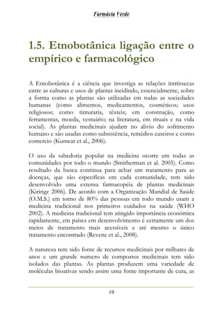 Farmácia Verde
19
1.5. Etnobotânica ligação entre o
empírico e farmacológico
A Etnobotânica é a ciência que investiga as relações intrínsecas
entre as culturas e usos de plantas incidindo, essencialmente, sobre
a forma como as plantas são utilizadas em todas as sociedades
humanas (como alimentos, medicamentos, cosméticos; usos
religiosos; como tinturaria, têxteis; em construção, como
ferramentas, moeda, vestuário; na literatura, em rituais e na vida
social). As plantas medicinais ajudam no alivio do sofrimento
humano e são usadas como subsistência, remédios caseiros e como
comercio (Kunwar et al., 2006).
O uso da sabedoria popular na medicina ocorre em todas as
comunidades por todo o mundo (Smitherman et al. 2005). Como
resultado da busca continua para achar um tratamento para as
doenças, que são especificas em cada comunidade, tem sido
desenvolvido uma extensa farmacopéia de plantas medicinais
(Kiringe 2006). De acordo com a Organização Mundial de Saúde
(O.M.S.) em torno de 80% das pessoas em todo mundo usam a
medicina tradicional nos primeiros cuidados na saúde (WHO
2002). A medicina tradicional tem atingido importância econômica
rapidamente, em países em desenvolvimento é certamente um dos
meios de tratamento mais acessíveis e até mesmo o único
tratamento encontrado (Revene et al., 2008).
A natureza tem sido fonte de recursos medicinais por milhares de
anos e um grande numero de compostos medicinais tem sido
isolados das plantas. As plantas produzem uma variedade de
moléculas bioativas sendo assim uma fonte importante de cura, as
 