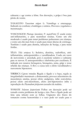Marcelo Rigotti
208
calmante e age contra a febre. Em decocção, a polpa é boa para
prisão de ventre.
TANACETO Tanacetum vulgare L: Vermífuga e emenagoga.
Indicado no combate a lombrigas e oxiúros. Provoca e regulariza a
menstruação.
TANCHAGEM Plantago lanceolata; P. major(Foto): É usada como
anti-inflamatório, e para neutralizar toxinas. Como um chá
moderado é usado para tratar problemas pulmonares em crianças,
e como um chá mais forte é usado para tratar úlceras de estômago.
Também é usado para diarréia, infecções de bexiga, e para tratar
feridas.
TÍLIA Tilia europaea L: Sedativa, diurética, sudoríficas, anti-
inflamatórias, antiespasmódica e vasodilatadora. Usada em casos
de nervosismo e ansiedade, pois é excelente sedativo e calmante
para os nervos. É antiespasmódica e diaforética por excelência. É
indicada nos catarros brônquicos, bronquites, asma, gripe e tosse
rebelde das crianças. A flor e a casca tem o efeito vasodilatador e
suavemente hipotensor.
TIRIRICA Cyperus rotundus: Regula o fígado e o baço, regula as
irregularidades menstruais e dismenorréia, provoca relaxamento da
musculatura uterina, possui efeito analgésico, inibe convulsões,
possui efeito anti-microbiano, efeito anti-hipertensivo inibe a
reprodução do Plasmodium falciparum causador da malária.
TOMATE Solanum lycopersicum: Folhas em decocção pode ser
tomado contra problemas de bexiga e rins. Para o fígado pode ser
feita uma infusão com as folhas. Ungüento dos frutos do
tomateiro contra hemorróidas e o suco pode ser usado para o
 