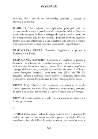 Farmácia Verde
209
intestino. Por possuir os flavonóides combate o câncer de
próstata e de mama.
TOMILHO Timo vulgaris: Sua aplicação principal está no
tratamento de tosses e problemas de congestão. Muitas fórmulas
atuais para lavagens de boca e esfregas de vapor contêm timol, um
dos componentes achados no tomilho. Também melhora digestão,
destrói parasitas intestinais e é um excelente anti-séptico e tônico.
Anti-séptico, tônico, alivia espasmo do músculo, expectorante.
TRAPOERABA ERETA Commelina benghalensis: a planta é
diurética e emoliente.
TRAPOERABA RASTEIRA Commelina cf nudiflora: a planta é
diurética, desobstruente, anti-blenorrágica, anti-reumática. É
indicada para hidropisia, angina, hemorróidas, afecções herpéticas,
verruga, tinha, uretrite, retenção espasmódica da urina. É utilizada
como forrageira (pastada), bom para leite (15%) de PB. Na
medicina caseira é utilizada como colírio, é diurética, serve para
reumatismo, angina, hemorróidas, herpes, verruga e hemorragia.
TREVO PEQUENO Oxalis corniculata: anti-térmico, é usado
contra hepatites, vesícula biliar, disenteria, timpanismo, prolapso
do reto; a raiz é anti-escorbútica e o suco é usado contra verrugas.
TREVÃO Oxalis latifólia: é usado no tratamento de clisteres e
febres perniciosas.
U
URTIGA Urtica dioica: Folhas de urtiga contêm ferro e vitamina C,
podem ser usadas para tratar anemia e pouca circulação. Chá ou
cataplasma feito de folhas de urtiga é usado para tratar eczema e
 