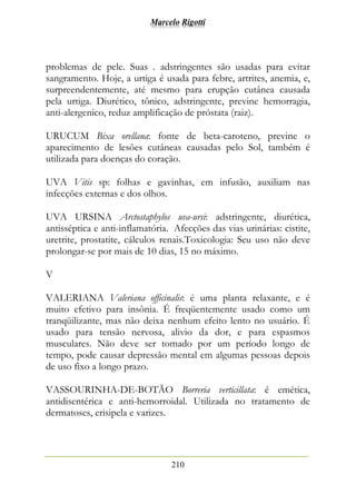 Marcelo Rigotti
210
problemas de pele. Suas . adstringentes são usadas para evitar
sangramento. Hoje, a urtiga é usada para febre, artrites, anemia, e,
surpreendentemente, até mesmo para erupção cutânea causada
pela urtiga. Diurético, tônico, adstringente, previne hemorragia,
anti-alergenico, reduz amplificação de próstata (raiz).
URUCUM Bixa orellana: fonte de beta-caroteno, previne o
aparecimento de lesões cutâneas causadas pelo Sol, também é
utilizada para doenças do coração.
UVA Vitis sp: folhas e gavinhas, em infusão, auxiliam nas
infecções externas e dos olhos.
UVA URSINA Arctostaphylos uva-ursi: adstringente, diurética,
antisséptica e anti-inflamatória. Afecções das vias urinárias: cistite,
uretrite, prostatite, cálculos renais.Toxicologia: Seu uso não deve
prolongar-se por mais de 10 dias, 15 no máximo.
V
VALERIANA Valeriana officinalis: é uma planta relaxante, e é
muito efetivo para insônia. É freqüentemente usado como um
tranqüilizante, mas não deixa nenhum efeito lento no usuário. É
usado para tensão nervosa, alivio da dor, e para espasmos
musculares. Não deve ser tomado por um período longo de
tempo, pode causar depressão mental em algumas pessoas depois
de uso fixo a longo prazo.
VASSOURINHA-DE-BOTÃO Borreria verticillata: é emética,
antidisentérica e anti-hemorroidal. Utilizada no tratamento de
dermatoses, erisipela e varizes.
 