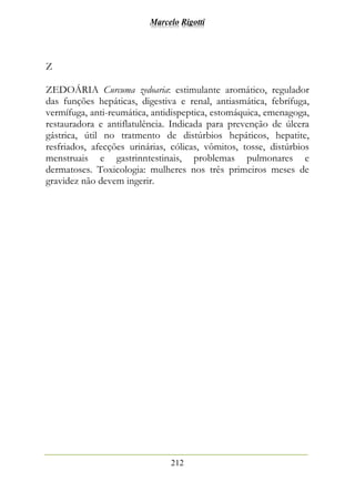 Marcelo Rigotti
212
Z
ZEDOÁRIA Curcuma zedoaria: estimulante aromático, regulador
das funções hepáticas, digestiva e renal, antiasmática, febrífuga,
vermífuga, anti-reumática, antidispeptica, estomáquica, emenagoga,
restauradora e antiflatulência. Indicada para prevenção de úlcera
gástrica, útil no tratmento de distúrbios hepáticos, hepatite,
resfriados, afecções urinárias, cólicas, vômitos, tosse, distúrbios
menstruais e gastrinntestinais, problemas pulmonares e
dermatoses. Toxicologia: mulheres nos três primeiros meses de
gravidez não devem ingerir.
 