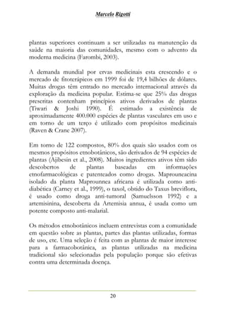 Marcelo Rigotti
20
plantas superiores continuam a ser utilizadas na manutenção da
saúde na maioria das comunidades, mesmo com o advento da
moderna medicina (Farombi, 2003).
A demanda mundial por ervas medicinais esta crescendo e o
mercado de fitoterápicos em 1999 foi de 19,4 bilhões de dólares.
Muitas drogas têm entrado no mercado internacional através da
exploração da medicina popular. Estima-se que 25% das drogas
prescritas contenham princípios ativos derivados de plantas
(Tiwari & Joshi 1990). É estimado a existência de
aproximadamente 400.000 espécies de plantas vasculares em uso e
em torno de um terço é utilizado com propósitos medicinais
(Raven & Crane 2007).
Em torno de 122 compostos, 80% dos quais são usados com os
mesmos propósitos etnobotânicos, são derivados de 94 espécies de
plantas (Ajibesin et al., 2008). Muitos ingredientes ativos têm sido
descobertos de plantas baseadas em informações
etnofarmacológicas e patenteados como drogas. Maprouneacina
isolado da planta Maprounnea africana é utilizada como anti-
diabética (Carney et al., 1999), o taxol, obtido do Taxus breviflora,
é usado como droga anti-tumoral (Samuelsson 1992) e a
artemisinina, descoberta da Artemisia annua, é usada como um
potente composto anti-malarial.
Os métodos etnobotânicos incluem entrevistas com a comunidade
em questão sobre as plantas, partes das plantas utilizadas, formas
de uso, etc. Uma seleção é feita com as plantas de maior interesse
para a farmacobotânica, as plantas utilizadas na medicina
tradicional são selecionadas pela população porque são efetivas
contra uma determinada doença.
 