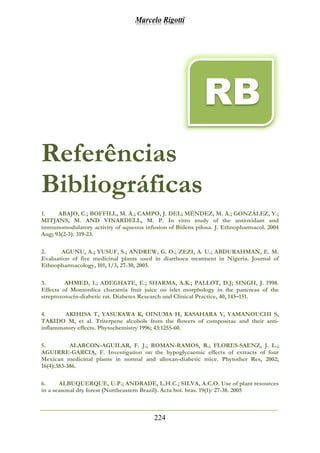 Marcelo Rigotti
224
Referências
Bibliográficas
1. ABAJO, C.; BOFFILL, M. Á.; CAMPO, J. DEL; MÉNDEZ, M. A.; GONZÁLEZ, Y.;
MITJANS, M. AND VINARDELL, M. P. In vitro study of the antioxidant and
immunomodulatory activity of aqueous infusion of Bidens pilosa. J. Ethnopharmacol. 2004
Aug; 93(2-3): 319-23.
2. AGUNU, A.; YUSUF, S.; ANDREW, G. O.; ZEZI, A. U.; ABDURAHMAN, E. M.
Evaluation of five medicinal plants used in diarrhoea treatment in Nigeria. Journal of
Ethnopharmacology, 101, 1/3, 27-30, 2005.
3. AHMED, I.; ADEGHATE, E.; SHARMA, A.K.; PALLOT, D.J; SINGH, J. 1998.
Effects of Momordica charantia fruit juice on islet morphology in the pancreas of the
streptozotocin-diabetic rat. Diabetes Research and Clinical Practice, 40, 145–151.
4. AKIHISA T, YASUKAWA K, OINUMA H, KASAHARA Y, YAMANOUCHI S,
TAKIDO M, et al. Triterpene alcohols from the flowers of compositae and their anti-
inflammatory effects. Phytochemistry 1996; 43:1255-60.
5. ALARCON-AGUILAR, F. J.; ROMAN-RAMOS, R.; FLORES-SAENZ, J. L.;
AGUIRRE-GARCIA, F. Investigation on the hypoglycaemic effects of extracts of four
Mexican medicinal plants in normal and alloxan-diabetic mice. Phytother Res, 2002;
16(4):383-386.
6. ALBUQUERQUE, U.P.; ANDRADE, L.H.C.; SILVA, A.C.O. Use of plant resources
in a seasonal dry forest (Northeastern Brazil). Acta bot. bras. 19(1): 27-38. 2005
RB
 