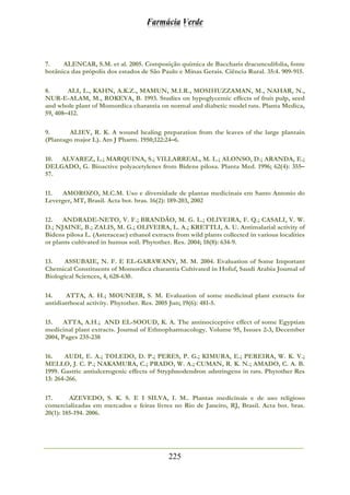 Farmácia Verde
225
7. ALENCAR, S.M. et al. 2005. Composição química de Baccharis dracunculifolia, fonte
botânica das própolis dos estados de São Paulo e Minas Gerais. Ciência Rural. 35:4. 909-915.
8. ALI, L., KAHN, A.K.Z., MAMUN, M.I.R., MOSIHUZZAMAN, M., NAHAR, N.,
NUR-E-ALAM, M., ROKEYA, B. 1993. Studies on hypoglycemic effects of fruit pulp, seed
and whole plant of Momordica charantia on normal and diabetic model rats. Planta Medica,
59, 408–412.
9. ALIEV, R. K. A wound healing preparation from the leaves of the large plantain
(Plantago major L). Am J Pharm. 1950;122:24–6.
10. ALVAREZ, L.; MARQUINA, S.; VILLARREAL, M. L.; ALONSO, D.; ARANDA, E.;
DELGADO, G. Bioactive polyacetylenes from Bidens pilosa. Planta Med. 1996; 62(4): 355–
57.
11. AMOROZO, M.C.M. Uso e diversidade de plantas medicinais em Santo Antonio do
Leverger, MT, Brasil. Acta bot. bras. 16(2): 189-203, 2002
12. ANDRADE-NETO, V. F.; BRANDÃO, M. G. L.; OLIVEIRA, F. Q.; CASALI, V. W.
D.; NJAINE, B.; ZALIS, M. G.; OLIVEIRA, L. A.; KRETTLI, A. U. Antimalarial activity of
Bidens pilosa L. (Asteraceae) ethanol extracts from wild plants collected in various localities
or plants cultivated in humus soil. Phytother. Res. 2004; 18(8): 634-9.
13. ASSUBAIE, N. F. E EL-GARAWANY, M. M. 2004. Evaluation of Some Important
Chemical Constituents of Momordica charantia Cultivated in Hofuf, Saudi Arabia Journal of
Biological Sciences, 4, 628-630.
14. ATTA, A. H.; MOUNEIR, S. M. Evaluation of some medicinal plant extracts for
antidiarrhoeal activity. Phytother. Res. 2005 Jun; 19(6): 481-5.
15. ATTA, A.H.; AND EL-SOOUD, K. A. The antinociceptive effect of some Egyptian
medicinal plant extracts. Journal of Ethnopharmacology. Volume 95, Issues 2-3, December
2004, Pages 235-238
16. AUDI, E. A.; TOLEDO, D. P.; PERES, P. G.; KIMURA, E.; PEREIRA, W. K. V.;
MELLO, J. C. P.; NAKAMURA, C.; PRADO, W. A.; CUMAN, R. K. N.; AMADO, C. A. B.
1999. Gastric antiulcerogenic effects of Stryphnodendron adstringens in rats. Phytother Res
13: 264-266.
17. AZEVEDO, S. K. S. E I SILVA, I. M.. Plantas medicinais e de uso religioso
comercializadas em mercados e feiras livres no Rio de Janeiro, RJ, Brasil. Acta bot. bras.
20(1): 185-194. 2006.
 