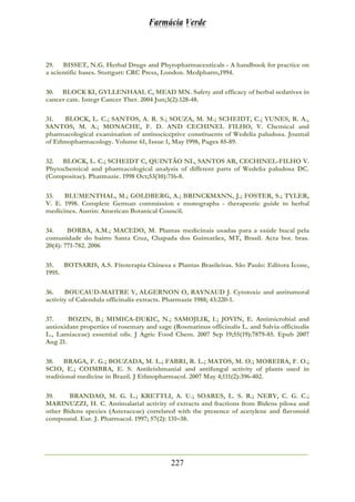 Farmácia Verde
227
29. BISSET, N.G. Herbal Drugs and Phytopharmaceuticals - A handbook for practice on
a scientific bases. Stuttgart: CRC Press, London. Medpharm,1994.
30. BLOCK KI, GYLLENHAAL C, MEAD MN. Safety and efficacy of herbal sedatives in
cancer care. Integr Cancer Ther. 2004 Jun;3(2):128-48.
31. BLOCK, L. C.; SANTOS, A. R. S.; SOUZA, M. M.; SCHEIDT, C.; YUNES, R. A.,
SANTOS, M. A.; MONACHE, F. D. AND CECHINEL FILHO, V. Chemical and
pharmacological examination of antinociceptive constituents of Wedelia paludosa. Journal
of Ethnopharmacology. Volume 61, Issue 1, May 1998, Pages 85-89.
32. BLOCK, L. C.; SCHEIDT C, QUINTÃO NL, SANTOS AR, CECHINEL-FILHO V.
Phytochemical and pharmacological analysis of different parts of Wedelia paludosa DC.
(Compositae). Pharmazie. 1998 Oct;53(10):716-8.
33. BLUMENTHAL, M.; GOLDBERG, A.; BRINCKMANN, J.; FOSTER, S.; TYLER,
V. E. 1998. Complete German commission e monographs - therapeutic guide to herbal
medicines. Austin: American Botanical Council.
34. BORBA, A.M.; MACEDO, M. Plantas medicinais usadas para a saúde bucal pela
comunidade do bairro Santa Cruz, Chapada dos Guimarães, MT, Brasil. Acta bot. bras.
20(4): 771-782. 2006
35. BOTSARIS, A.S. Fitoterapia Chinesa e Plantas Brasileiras. São Paulo: Editora Ícone,
1995.
36. BOUCAUD-MAITRE Y, ALGERNON O, RAYNAUD J. Cytotoxic and antitumoral
activity of Calendula officinalis extracts. Pharmazie 1988; 43:220-1.
37. BOZIN, B.; MIMICA-DUKIC, N.; SAMOJLIK, I.; JOVIN, E. Antimicrobial and
antioxidant properties of rosemary and sage (Rosmarinus officinalis L. and Salvia officinalis
L., Lamiaceae) essential oils. J Agric Food Chem. 2007 Sep 19;55(19):7879-85. Epub 2007
Aug 21.
38. BRAGA, F. G.; BOUZADA, M. L.; FABRI, R. L.; MATOS, M. O.; MOREIRA, F. O.;
SCIO, E.; COIMBRA, E. S. Antileishmanial and antifungal activity of plants used in
traditional medicine in Brazil. J Ethnopharmacol. 2007 May 4;111(2):396-402.
39. BRANDAO, M. G. L.; KRETTLI, A. U.; SOARES, L. S. R.; NERY, C. G. C.;
MARINUZZI, H. C. Antimalarial activity of extracts and fractions from Bidens pilosa and
other Bidens species (Asteraceae) correlated with the presence of acetylene and flavonoid
compound. Eur. J. Pharmacol. 1997; 57(2): 131–38.
 