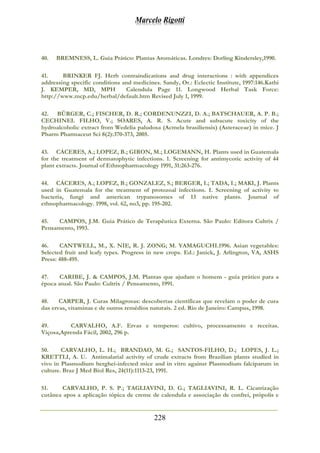 Marcelo Rigotti
228
40. BREMNESS, L. Guia Prático: Plantas Aromáticas. Londres: Dorling Kindersley,1990.
41. BRINKER FJ. Herb contraindications and drug interactions : with appendices
addressing specific conditions and medicines. Sandy, Or.: Eclectic Institute, 1997:146.Kathi
J. KEMPER, MD, MPH Calendula Page 11. Longwood Herbal Task Force:
http://www.mcp.edu/herbal/default.htm Revised July 1, 1999.
42. BÜRGER, C.; FISCHER, D. R.; CORDENUNZZI, D. A.; BATSCHAUER, A. P. B.;
CECHINEL FILHO, V.; SOARES, A. R. S. Acute and subacute toxicity of the
hydroalcoholic extract from Wedelia paludosa (Acmela brasiliensis) (Asteraceae) in mice. J
Pharm Pharmaceut Sci 8(2):370-373, 2005.
43. CÁCERES, A.; LOPEZ, B.; GIRON, M.; LOGEMANN, H. Plants used in Guatemala
for the treatment of dermatophytic infections. 1. Screening for antimycotic activity of 44
plant extracts. Journal of Ethnopharmacology 1991, 31:263-276.
44. CÁCERES, A.; LOPEZ, B.; GONZALEZ, S.; BERGER, I.; TADA, I.; MAKI, J. Plants
used in Guatemala for the treatment of protozoal infections. I. Screening of activity to
bacteria, fungi and american trypanosomes of 13 native plants. Journal of
ethnopharmacology. 1998, vol. 62, no3, pp. 195-202.
45. CAMPOS, J.M. Guia Prático de Terapêutica Externa. São Paulo: Editora Cultrix /
Pensamento, 1993.
46. CANTWELL, M., X. NIE, R. J. ZONG; M. YAMAGUCHI.1996. Asian vegetables:
Selected fruit and leafy types. Progress in new crops. Ed.: Janick, J. Arlington, VA, ASHS
Press: 488-495.
47. CARIBE, J. & CAMPOS, J.M. Plantas que ajudam o homem - guia prático para a
época atual. São Paulo: Cultrix / Pensamento, 1991.
48. CARPER, J. Curas Milagrosas: descobertas científicas que revelam o poder de cura
das ervas, vitaminas e de outros remédios naturais. 2 ed. Rio de Janeiro: Campus, 1998.
49. CARVALHO, A.F. Ervas e temperos: cultivo, processamento e receitas.
Viçosa,Aprenda Fácil, 2002, 296 p.
50. CARVALHO, L. H.; BRANDAO, M. G.; SANTOS-FILHO, D.; LOPES, J. L.;
KRETTLI, A. U. Antimalarial activity of crude extracts from Brazilian plants studied in
vivo in Plasmodium berghei-infected mice and in vitro against Plasmodium falciparum in
culture. Braz J Med Biol Res, 24(11):1113-23, 1991.
51. CARVALHO, P. S. P.; TAGLIAVINI, D. G.; TAGLIAVINI, R. L. Cicatrização
cutânea apos a aplicação tópica de creme de calendula e associação de confrei, própolis e
 