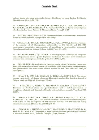 Farmácia Verde
229
mel em feridas infectadas: um estudo clinico e histológico em ratos. Revista de Ciências
Biomédicas, v. 12, p. 39-50, 1991.
52. CASTRO, H. G. DE; OLIVEIRA, L. O. DE; BARBOSA, L. C. DE A.; FERREIRA, F.
A.; SILVA, D. J. H. DA; MOSQUIM, P. R.; NASCIMENTO, E. A. Teor e Composição do
Óleo Essencial de Cinco Acessos de Mentrasto. Quim. Nova, 27: 55-57.
53. CASTRO, L.O.; CHEMALE, V.M. Plantas medicinais, condimentares e aromáticas:
descrição e cultivo. Guaíba, Agropecuária, 1995. 196 p.
54. CAVALLI, J. F.; TOMI, F.; BERNARDINI, A. F.; CASANOVA, J. Combined analysis
of the essential oil of Chenopodium ambrosioides by GC, GC-MS and 13C-NMR
spectroscopy: quantitative determination of ascaridole, a heat-sensitive compound.
Phytochemical Analysis. Volume 15, Issue 5 , 2004, Pages 275 – 279.
55. CECHINEL FILHO, V.; YUNES, R. A. Estratégias para a obtenção de compostos
farmacologicamente ativos a partir de plantas medicinais. Conceitos sobre modificação
estrutural para otimização da atividade. Quim. Nova 1998, 21, 99a.
56. CELIK I, ISIK I. Determination of chemopreventive role of Foeniculum vulgare and
Salvia officinalis infusion on trichloroacetic acid-induced increased serum marker enzymes
lipid peroxidation and antioxidative defense systems in rats. Nat Prod Res. 2008 Jan
10;22(1):66-75.
57. CHAI, C. L.; SAN, C. J.; CHAIN, C. C.; TEIK, N. L.; CHING, L. C. Anti-herpes
simplex virus activity of Bidens pilosa and Houttuynia cordata.The American journal of
Chinese medicine. 2003, vol. 31, no3, pp. 355-362.
58. CHAKURSKI I, MATEV M, STEFANOV G, KOICHEV A, ANGELOVA I.
Treatment of duodenal ulcers and gastroduodenitis with a herbal combination of
Symphitum officinalis and Calendula officinalis with and without antacids. Vutr Boles 1981;
20:44-7.
59. CHANG, C. L.; KUO, H. K.; CHANG, S. L.; CHIANG, Y. M.; LEE, T. H.; WU, W.
M.; SHYUR, L. F.; YANG, W. C. The distinct effects of a butanol fraction of Bidens pilosa
plant extract on the development of Th1-mediated diabetes and Th2-mediated airway
inflammation in mice. J Biomed Sci. 2005;12(1):79-89.
60. CHANG, C. L; CHANG, S. L.; LEE, Y. M.; CHIANG, Y. M.; CHUANG, D. Y.;
KUO, H. K.; YANG, W. C. Cytopiloyne, a polyacetylenic glucoside, prevents type 1 diabetes
in nonobese diabetic mice. J Immunol. 2007 Jun 1;178(11):6984-93.
 