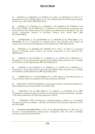 Marcelo Rigotti
230
61. CHANG, J. S.; CHIANG, L. C.; CHEN, C. C.; LIU, L. T.; WANG, K. C.; LIN, C. C.
Antileukemic activity of Bidens pilosa L. var. minor (Blume) Sherff and Houttuynia cordata
Thunb. Am. J. Chin. Med. 2001; 29(2): 303-12.
62. CHANG, S. L.; CHANG, C. L.; CHIANG, Y. M.; HSIEH, R. H.; TZENG, C. R.;
WU, T. K.; SYTWU, H. K.; SHYUR, L. F.; YANG, W. C. Polyacetylenic compounds and
butanol fraction from Bidens pilosa can modulate the differentiation of helper T cells and
prevent autoimmune diabetes in non-obese diabetic mice. Planta Med. 2004
Nov;70(11):1045-51.
63. CHARIANDY, C. M.; SEAFORTH, C. E.; PHELPS, R. H.; POLLARD, G. V.;
KHAMBAY, B. P. S. Screening of medicinal plants from Trinidad and Tobago for
antimicrobial and insecticidal properties. J. Ethnopharmacol. 1999; 64(3): 265–70.
64. CHIANG, L. C.; CHIANG, W.; CHANG, M. Y.; NG, L. T.; LIN, C. C. Antiviral
activity of Plantago major extracts and related compounds in vitro. Antiviral Res.
2002;55:53–62.
65. CHIANG, Y. M.; CHANG, C. L.; CHANG, S. L.; YANG, W. C.; SHYUR, L. F.
Cytopiloyne, a novel polyacetylenic glucoside from Bidens pilosa, functions as a T helper
cell modulator. J. Ethnopharmacol. 2007 Apr 4;110(3):532-8.
66. CHIANG, Y. M.; CHANG, C. L.; CHANG, S. L.; YANG, W. C.; SHYUR, L. F.
Cytopiloyne, a novel polyacetylenic glucoside from Bidens pilosa, functions as a T helper
cell modulator. J Ethnopharmacol. 2007 Apr 4;110(3):532-8.
67. CHIRYATEY, E. A. & RUSAKOVA, O. A. 1994. Species of the Siberian flora as
sources of direct action antcoagulants. Rastitel´nye Resursy 30: 21-28.
68. CLAYTON, C.; MCCULLOUGH, V. A Consumer's Guide to Alternative Health Care.
Adams Media Corp, Cincinnati, OH, U.S.A, 1995 296 p.
69. COELHO, F. B. R.; DAL BELO, C. A.; LOLIS, S. F.; SANTOS, M. G. 2005.
Levantamento etnofarmacológico realizado na comunidade mumbuca localizada no Jalapão
– TO. Revista Eletrônica de Farmácia, Suplemento 2:52-55.
70. COELHO, F.B.R. Levantamento etnofarmacológico realizado na comunidade
mumbuca localizada no Jalapão – TO. Revista Eletrônica de Farmácia, Suplemento Vol 2
(2), 52-55, 2005.
71. COLMAN-SAIZARBITORIA, T.; GU, Z. M.; MCLAUGHLIN, J. L. 1994. Two new
bioactive monotetrahydrofuran Annonaceous acetogenins from the bark of Xylopia
aromatica. J. Nat. Prod. 57:12, 1661-9.
 
