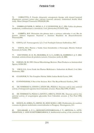 Farmácia Verde
231
72. CORLETTO, F. Female climacteric osteoporosis therapy with titrated horsetail
(Equisetum arvense) extract plus calcium (osteosil calcium): randomized double blind
study. Miner Ortoped Traumatol 1999;50:201-206.
73. CORREA JUNIOR, C.; MING, L. C. E SCHEFFER, M. C. 1994. Cultivo de plantas
medicinais, condimentares e aromáticas. 2 ed., Jaboticabal, FUNEP, 162p.
74. CORRÊA, M.P. Dicionário das plantas úteis e exóticas cultivadas. 6 vol. Rio de
Janeiro: Editora Imprensa Nacional e Instituto Brasileiro de Desenvolvimento
Florestal,1984.
75. COSTA, A.F. Farmacognosia. 1,2 e 3 vol. Fundação Calouste Gulbenkian, 1967.
76. COSTA, M.A. Plantas e Saúde: Guia Introdutório à Fitoterapia. Distrito Federal:
Secretaria de Saúde. 1992.
77. COUTINHO, H. D. M.; BEZERRA, D. A. C.; LOBO, K.; BARBOSA I. J. F. 2004.
Atividade antimicrobiana de produtos naturais. Conceitos: junho de 2004.
78. COWAN, M. M. 1999. Clinical Microbiology Reviews. Plant Products as Antimicrobial
Agents, 12:564–582.
79. CRUZ, G.L. Livro Verde das Plantas Medicinais e Industriais do Brasil. 2 vol. Belo
Horizonte, 1965.
80. CULPEPER, N. The Complete Herbal. Delhi: Indian Books Centre, 1999.
81. CUNNINGHAM, S. Out of the Amazon. Kew: The Royal Botanic Gardens, 1992.
82. DE TOMMASI N, CONTI C, STEIN ML, PIZZA C. Structure and in vitro antiviral
activity of triterpenoid saponins from Calendula arvensis. Planta Med 1991; 57:250-3.
83. DE TOMMASI N, PIZZA C, CONTI C, ORSI N, STEIN ML. Structure and in vitro
antiviral activity of sesquiterpene glycosides from Calendula arvensis. J Nat Prod 1990;
53:830-5.
84. DEGEN, R.; SORIA, N.; ORTIZ, M.; BASUALDO, I. 2005. Problemática de nombres
comunes de plantas medicinales comercializadas en Paraguay. Dominguezia, 21:1.
85. DELAMARE, A. P. L.; MOSCHEN-PISTORELLOA, I. T.; ARTICOA, L.; ATTI-
SERAFINIA, L. AND ECHEVERRIGARAYA, S. Antibacterial activity of the essential oils
 