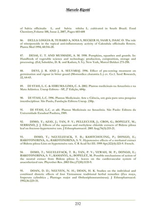 Marcelo Rigotti
232
of Salvia officinalis L. and Salvia triloba L. cultivated in South Brazil. Food
Chemistry,Volume 100, Issue 2, 2007, Pages 603-608
86. DELLA LOGGIA R, TUBARO A, SOSA S, BECKER H, SAAR S, ISAAC O. The role
of triterpenoids in the topical anti-inflammatory activity of Calendula officinalis flowers.
Planta Med 1994; 60:516-20.
87. DESAI, U. T. AND MUSMADE, A. M. 1998. Pumpkins, squashes and gourds. In:
Handbook of vegetable science and technology: production, composition, storage and
processing. (Ed; Salunkhe, D. K. and Kadam, S. S.). New York, Marcel Dekker 273-298.
88. DEVI, J. R. AND J. A. SELVARAJ. 1996. Effect of pre-sowing treatment on
germination and vigour in bitter gourd (Momordica charantia L.) cv. Co.1. Seed Research,
22, 64-65.
89. DI STASI, L. C. & HIRUMA-LIMA, C. A. 2002. Plantas medicinais na Amazônia e na
Mata Atlântica. Unesp Editora - SP, 2º Edição, 604p.
90. DI STASI, L.C. 1996. Plantas Medicinais: Arte e Ciência, um guia para uma pesquisa
interdisciplinar. São Paulo, Fundação Editora Unesp. 230p.
91. DI STASI, L.C. et alli. Plantas Medicinais na Amazônia. São Paulo: Editora da
Universidade Estadual Paulista, 1989.
92. DIMO, T.; AZAY, J.; TAN, P. V.; PELLECUER, J.; CROS, G.; BOPELET, M.;
SERRANO, J. J. Effects of the aqueous and methylene chloride extracts of Bidens pilosa
leaf on fructose-hypertensive rats. J Ethnopharmacol. 2001 Aug;76(3):215-21.
93. DIMO, T.; NGUELEFACK, T. B.; KAMTCHOUING, P.; DONGO, E.;
RAKOTONIRINA, A.; RAKOTONIRINA, S. V. Hypotensive effects of a methanol extract
of Bidens pilosa Linn on hypertensive rats. C R Acad Sci III. 1999 Apr;322(4):323-9. French.
94. DIMO, T.; NGUELEFACK, T. B.; TAN, P. V.; YEWAH, M. P.; DONGO, E.;
RAKOTONIRINA, S. V.; KAMANYI, A.; BOPELET, M. Possible mechanisms of action of
the neutral extract from Bidens pilosa L. leaves on the cardiovascular system of
anaesthetized rats. Phytother Res. 2003 Dec;17(10):1135-9.
95. DOAN, D. D.; NGUYEN, N. H.; DOAN, H. K. Studies on the individual and
combined diuretic effects of four Vietnamese traditional herbal remedies (Zea mays,
Imperata cylindrica , Plantago major and Orthosiphonstamineus). J Ethnopharmacol.
1992;36:225–31.
 