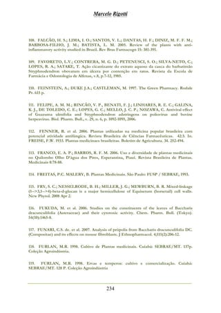 Marcelo Rigotti
234
108. FALCÃO, H. S.; LIMA, I. O.; SANTOS, V. L.; DANTAS, H. F.; DINIZ, M. F. F. M.;
BARBOSA-FILHO, J. M.; BATISTA, L. M. 2005. Review of the plants with anti-
inflammatory activity studied in Brazil. Rev Bras Farmacogn 15: 381-391.
109. FAVORETO, L.V.; CONTRERA, M. G. D.; PETENUSCI, S. O.; SILVA-NETO, C.;
LOPES, R. A.; SATAKE, T. Ação cicatrizante do extrato aquoso da casca do barbatimão
Stryphnodendron obovatum em úlcera por contenção em ratos. Revista da Escola de
Farmácia e Odontologia de Alfenas, v.8, p.7-12, 1985.
110. FEINSTEIN, A.; DUKE J.A.; CASTLEMAN, M. 1997. The Green Pharmacy. Rodale
Pr. 615 p.
111. FELIPE, A. M. M.; RINCÃO, V. P., BENATI, F. J.; LINHARES, R. E. C.; GALINA,
K. J., DE TOLEDO, C. E.; LOPES, G. C.; MELLO, J. C. P.; NOZAWA, C. Antiviral effect
of Guazuma ulmifolia and Stryphnodendron adstringens on poliovirus and bovine
herpesvirus. Biol. Pharm. Bull., v. 29, n. 6, p. 1092-1095, 2006.
112. FENNER, R. et al. 2006. Plantas utilizadas na medicina popular brasileira com
potencial atividade antifúngica. Revista Brasileira de Ciências Farmacêuticas. 42:3. In.
FREISE, F.W. 1933. Plantas medicinaes brasileiras. Boletim de Agricultura. 34. 252-494.
113. FRANCO, E. A. P.; BARROS, R. F. M. 2006. Uso e diversidade de plantas medicinais
no Quilombo Olho D’água dos Pires, Esperantina, Piauí. Revista Brasileira de Plantas.
Medicinais 8:78-88.
114. FREITAS, P.C. MALERY, B. Plantas Medicinais. São Paulo: FUSP / SEBRAE, 1993.
115. FRY, S. C.; NESSELRODE, B. H.; MILLER, J. G.; MEWBURN, B. R. Mixed-linkage
(1-->3,1-->4)-beta-d-glucan is a major hemicellulose of Equisetum (horsetail) cell walls.
New Phytol. 2008 Apr 2.
116. FUKUDA, M. et al. 2006. Studies on the constituents of the leaves of Baccharis
dracunculifolia (Asteraceae) and their cytotoxic activity. Chem. Pharm. Bull. (Tokyo).
54(10):1465-8.
117. FUNARI, C.S. de. et al. 2007. Analysis of própolis from Baccharis dracunculifolia DC.
(Compositae) and its effects on mouse fibroblasts. J Ethnopharmacol. 4;111(2):206-12.
118. FURLAN, M.R. 1998. Cultivo de Plantas medicinais. Cuiabá: SEBRAE/MT. 137p.
Coleção Agroindústria.
119. FURLAN, M.R. 1998. Ervas e temperos: cultivo e comercialização. Cuiabá:
SEBRAE/MT. 128 P. Coleção Agroindústria
 