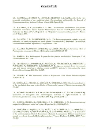 Farmácia Verde
235
120. GADANO, A.; GURNIB, A.; LÓPEZ, P.; FERRARO G. & CARBALLO, M. In vitro
genotoxic evaluation of the medicinal plant Chenopodium ambrosioides L. Journal of
Ethnopharmacology. Volume 81, Issue 1, June 2002, Pages 11-16.
121. GALLOTE, D. C.; RIBEIRO, L. F. 2005. Levantamento etnobotânico das plantas
medicinais no horto da Escola Superior São Francisco de Assis – ESFA, Santa Teresa, ES.
Natureza On Line 3:19–24. Disponível em <http://www.naturezaonline.com.br>. Acesso
em 20 de jun. 2006.
122. GALVANI, F. R.; BARRENECHE, M. L. 1994. Levantamento das espécies vegetais
utilizadas em medicina popular no município de Uruguaiana (RS). Revista da Faculdade de
Zootecnia Veterinária e Agronomia, Uruguaiana 1:77-89.
123. GALVEZ, M.; MARTIN-CORDERO, C.; LOPEZ-LAZARO, M. Cytotoxic effect of
Plantago spp. on cancer cell lines. J Ethnopharmacol. 2003;88:125–30.
124. GARCIA, A.A. Vademecum de prescripción: plantas medicinales, fitoterapia. 3 ed.
Editora Masson S.A., 1998.
125. GEUENICH, S.; GOFFINET, C.; VENZKE, S.; NOLKEMPER, S.; BAUMANN, I.;
PLINKERT, P.; REICHLING, J.; KEPPLER, O. T. Aqueous extracts from peppermint,
sage and lemon balm leaves display potent anti-HIV-1 activity by increasing the virion
density. Retrovirology. 2008 Mar 20;5:27.
126. GIBELLI C. The hemostatic action of Equisetum. Arch Intern Pharmacodynam
1931;41:419-429.
127. GIRON, L.M., FREIRE, V., ALONZO, A., CACERES, A. 1991. Ethnobotanical survey
of the medicinal flora used by the Caribs of Guatemala. Journal of Ethnopharmacology, 34,
173–187.
128. GOMES-CARNEIRO MR, DIAS DM, DE-OLIVEIRA AC, PAUMGARTTEN FJ.
Evaluation of mutagenic and antimutagenic activities of alpha-bisabolol in the
Salmonella/microsome assay. Mutat Res. 2005 Aug 1;585(1-2):105-12.
129. GOMEZ-FLORES, R.; CALDERON, C. L.; SCHEIBEL, L. W. Immunoenhancing
properties of Plantago major leaf extract. Phytother Res. 2001;14:617–22.
130. GONZÁLEZ-TRUJANO, M. E.; PEÑA, E. I.; MARTÍNEZ, A. L.; MORENO, J.;
GUEVARA-FEFER, P.; DÉCIGA-CAMPOS, M. AND LÓPEZ-MUÑOZ, F. J. Evaluation
of the antinociceptive effect of Rosmarinus officinalis L. using three different experimental
models in rodents. Journal of Ethnopharmacology. Volume 111, Issue 3, 22 May 2007, Pages
476-482
 