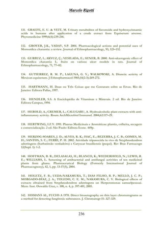 Marcelo Rigotti
236
131. GRAEFE, E. U. & VEIT, M. Urinary metabolites of flavonoids and hydroxycinnamic
acids in humans after application of a crude extract from Equisetum arvense.
Phytomedicine 1999;6(4):239-246.
132. GROVER, J.K., YADAV, S.P. 2004. Pharmacological actions and potential uses of
Momordica charantia: a review. Journal of Ethnopharmacology, 93, 123–132.
133. GURBUZ, I.; AKYUZ, Ç.; YESILADA, E.; SENER, B. 2000. Anti-ulcerogenic effect of
Momordica charantia L. fruits on various ulcer models in rats. Journal of
Ethnopharmacology, 71, 77–82.
134. GUTIERREZ, R. M. P.; LAGUNA, G. Y.; WALKOWSKI, A. Diuretic activity of
Mexican equisetum. J Ethnopharmacol 1985;14(2-3):269-272.
135. HARTMANN, H. Duas ou Três Coisas que me Contaram sobre as Ervas. Rio de
Janeiro: Editora Pallas, 1997.
136. HENDLER, S.S. A Enciclopédia de Vitaminas e Minerais. 2 ed. Rio de Janeiro:
Editora Campus, 1994.
137. HEROLD, A.; CREMER, L.; CALUGARU, A. Hydroalcoholic plant extracts with anti-
inflammatory activity. Roum ArchMicrobiol Immunol. 2004;62:117–29.
138. HERTWING, I.F.V. 1991. Plantas Medicinais e Aromáticas: plantio, colheita, secagem
e comercialização. 2 ed. São Paulo: Editora Ícone. 449p.
139. HERZOG-SOARES, J. D.; ALVES, R. K.; ISAC, E.; BEZERRA, J. C. B.; GOMES, M.
H.; SANTOS, S. C.; FERRI, P. H. 2002. Atividade tripanocida in vivo de Stryphnodendron
adstringens (barbatimão verdadeiro) e Caryocar brasiliensis (pequi). Rev Bras Farmacogn
12(Supl. 1): 1-2.
140. HOFFMAN, B. R.; DELASALAS, H.; BLANCO, K.; WIEDERHOLD, N.; LEWIS, R.
E.; WILLIAMS, L. Screening of antibacterial and antifungal activities of ten medicinal
plants from ghana. Pharmaceutical Biology (Formerly International Journal of
Pharmacognosy), 42, 1, pp. 13-17(5), 2004.
141. HOLETZ, F. B.; UEDA-NAKAMURA, T.; DIAS FILHO, B. P.; MELLO, J. C. P.;
MORGADO-DÍAZ, J. A.; TOLEDO, C. E. M.; NAKAMURA, C. V. Biological effects of
extracts obtained from Stryphnodendron adstringens on Herpetomonas samuelpessoai.
Mem. Inst. Oswaldo Cruz, v. 100, n. 4, p. 397-401, 2005.
142. HOMANS AL, FUCHS A 1970. Direct bioautography on thin layer chromatograms as
a method for detecting fungitoxic substances. J. Chromatogr 51: 327-329.
 
