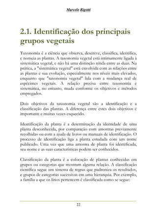 Marcelo Rigotti
22
2.1. Identificação dos principais
grupos vegetais
Taxonomia é a ciência que observa, descreve, classifica, identifica,
e nomeia as plantas. A taxonomia vegetal está intimamente ligada à
sistemática vegetal, e não há uma distinção nítida entre as duas. Na
prática, a "sistemática vegetal" está envolvida com as relações entre
as plantas e sua evolução, especialmente nos níveis mais elevados,
enquanto que "taxonomia vegetal" lida com a mudança real de
espécimes vegetais. A relação precisa entre taxonomia e
sistemática, no entanto, muda conforme os objetivos e métodos
empregados.
Dois objetivos da taxonomia vegetal são a identificação e a
classificação das plantas. A diferença entre estes dois objetivos é
importante e muitas vezes esquecido.
Identificação da planta é a determinação da identidade de uma
planta desconhecida, por comparação com amostras previamente
recolhidas ou com a ajuda de livros ou manuais de identificação. O
processo de identificação liga a planta estudada com um nome
publicado. Uma vez que uma amostra de planta foi identificada,
seu nome e as suas características podem ser conhecidos.
Classificação da planta é a colocação de plantas conhecidas em
grupos ou categorias que mostram alguma relação. A classificação
científica segue um sistema de regras que padroniza os resultados,
e grupos de categorias sucessivas em uma hierarquia. Por exemplo,
a família a que os lírios pertencem é classificada como se segue:
 