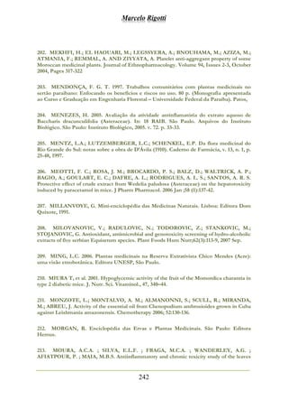 Marcelo Rigotti
242
202. MEKHFI, H.; EL HAOUARI, M.; LEGSSYERA, A.; BNOUHAMA, M.; AZIZA, M.;
ATMANIA, F.; REMMAL, A. AND ZIYYATA, A. Platelet anti-aggregant property of some
Moroccan medicinal plants. Journal of Ethnopharmacology. Volume 94, Issues 2-3, October
2004, Pages 317-322
203. MENDONÇA, F. G. T. 1997. Trabalhos comunitários com plantas medicinais no
sertão paraibano: Enfocando os benefícios e riscos no uso. 80 p. (Monografia apresentada
ao Curso e Graduação em Engenharia Florestal – Universidade Federal da Paraíba). Patos,
204. MENEZES, H. 2005. Avaliação da atividade antinflamatória do extrato aquoso de
Baccharis dracunculifolia (Asteraceae). In: 18 RAIB. São Paulo. Arquivos do Instituto
Biológico. São Paulo: Instituto Biológico, 2005. v. 72. p. 33-33.
205. MENTZ, L.A.; LUTZEMBERGER, L.C.; SCHENKEL, E.P. Da flora medicinal do
Rio Grande do Sul: notas sobre a obra de D’Ávila (1910). Caderno de Farmácia, v. 13, n. 1, p.
25-48, 1997.
206. MEOTTI, F. C.; ROSA, J. M.; BROCARDO, P. S.; BALZ, D.; WALTRICK, A. P.;
BAGIO, A.; GOULART, E. C.; DAFRE, A. L.; RODRIGUES, A. L. S.; SANTOS, A. R. S.
Protective effect of crude extract from Wedelia paludosa (Asteraceae) on the hepatotoxicity
induced by paracetamol in mice. J Pharm Pharmacol. 2006 Jan ;58 (1):137-42.
207. MILLANVOYE, G. Mini-enciclopédia das Medicinas Naturais. Lisboa: Editora Dom
Quixote, 1991.
208. MILOVANOVIC, V.; RADULOVIC, N.; TODOROVIC, Z.; STANKOVIC, M.;
STOJANOVIC, G. Antioxidant, antimicrobial and genotoxicity screening of hydro-alcoholic
extracts of five serbian Equisetum species. Plant Foods Hum Nutr;62(3):113-9, 2007 Sep.
209. MING, L.C. 2006. Plantas medicinais na Reserva Extrativista Chico Mendes (Acre):
uma visão etnobotânica. Editora UNESP, São Paulo.
210. MIURA T, et al. 2001. Hypoglycemic activity of the fruit of the Momordica charantia in
type 2 diabetic mice. J. Nutr. Sci. Vitaminol., 47, 340–44.
211. MONZOTE, L.; MONTALVO, A. M.; ALMANONNI, S.; SCULL, R.; MIRANDA,
M.; ABREU, J. Activity of the essential oil from Chenopodium ambrosioides grown in Cuba
against Leishmania amazonensis. Chemotherapy 2006; 52:130-136.
212. MORGAN, R. Enciclopédia das Ervas e Plantas Medicinais. São Paulo: Editora
Hemus.
213. MOURA, A.C.A. ; SILVA, E.L.F. ; FRAGA, M.C.A. ; WANDERLEY, A.G. ;
AFIATPOUR, P. ; MAIA, M.B.S. Antiinflammatory and chronic toxicity study of the leaves
 