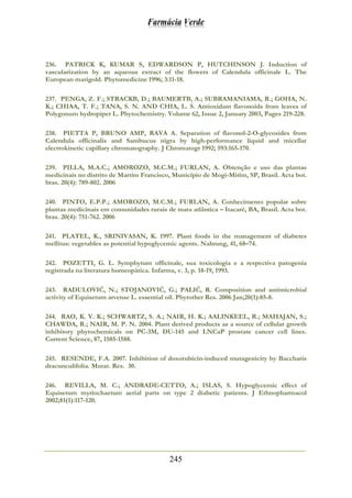 Farmácia Verde
245
236. PATRICK K, KUMAR S, EDWARDSON P, HUTCHINSON J. Induction of
vascularization by an aqueous extract of the flowers of Calendula officinale L. The
European marigold. Phytomedicine 1996; 3:11-18.
237. PENGA, Z. F.; STRACKB, D.; BAUMERTB, A.; SUBRAMANIAMA, R.; GOHA, N.
K.; CHIAA, T. F.; TANA, S. N. AND CHIA, L. S. Antioxidant flavonoids from leaves of
Polygonum hydropiper L. Phytochemistry. Volume 62, Issue 2, January 2003, Pages 219-228.
238. PIETTA P, BRUNO AMP, RAVA A. Separation of flavonol-2-O-glycosides from
Calendula officinalis and Sambucus nigra by high-performance liquid and micellar
electrokinetic capillary chromatography. J Chromatogr 1992; 593:165-170.
239. PILLA, M.A.C.; AMOROZO, M.C.M.; FURLAN, A. Obtenção e uso das plantas
medicinais no distrito de Martim Francisco, Município de Mogi-Mirim, SP, Brasil. Acta bot.
bras. 20(4): 789-802. 2006
240. PINTO, E.P.P.; AMOROZO, M.C.M.; FURLAN, A. Conhecimento popular sobre
plantas medicinais em comunidades rurais de mata atlântica – Itacaré, BA, Brasil. Acta bot.
bras. 20(4): 751-762. 2006
241. PLATEL, K., SRINIVASAN, K. 1997. Plant foods in the management of diabetes
mellitus: vegetables as potential hypoglycemic agents. Nahrung, 41, 68–74.
242. POZETTI, G. L. Symphytum officinale, sua toxicologia e a respectiva patogenia
registrada na literatura homeopática. Infarma, v. 3, p. 18-19, 1993.
243. RADULOVIĆ, N.; STOJANOVIĆ, G.; PALIĆ, R. Composition and antimicrobial
activity of Equisetum arvense L. essential oil. Phytother Res. 2006 Jan;20(1):85-8.
244. RAO, K. V. K.; SCHWARTZ, S. A.; NAIR, H. K.; AALINKEEL, R.; MAHAJAN, S.;
CHAWDA, R.; NAIR, M. P. N. 2004. Plant derived products as a source of cellular growth
inhibitory phytochemicals on PC-3M, DU-145 and LNCaP prostate cancer cell lines.
Current Science, 87, 1585-1588.
245. RESENDE, F.A. 2007. Inhibition of doxorubicin-induced mutagenicity by Baccharis
dracunculifolia. Mutat. Res. 30.
246. REVILLA, M. C.; ANDRADE-CETTO, A.; ISLAS, S. Hypoglycemic effect of
Equisetum myriochaetum aerial parts on type 2 diabetic patients. J Ethnopharmacol
2002;81(1):117-120.
 