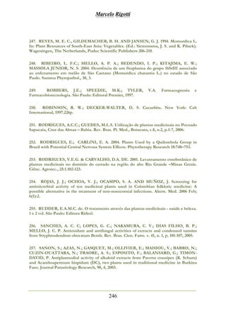 Marcelo Rigotti
246
247. REYES, M. E. C., GILDEMACHER, B. H. AND JANSEN, G. J. 1994. Momordica L.
In: Plant Resources of South-East Asia: Vegetables. (Ed.: Siemonsma, J. S. and K. Piluek).
Wageningen, The Netherlands, Pudoc Scientific Publishers 206-210.
248. RIBEIRO, L. F.C.; MELLO, A. P. A.; BEDENDO, I. P.; KITAJIMA, E. W.;
MASSOLA JÚNIOR, N. S. 2004. Ocorrência de um fitoplasma do grupo 16SrIII associado
ao enfezamento em melão de São Caetano (Momordica charantia L.) no estado de São
Paulo. Summa Phytopathol., 30, 3.
249. ROBBERS, J.E.; SPEEDIE, M.K.; TYLER, V.A. Farmacognosia e
Farmacobiotecnologia. São Paulo: Editoral Premier, 1997.
250. ROBINSON, R. W.; DECKER-WALTER, D. S. Cucurbits. New York: Cab
International, 1997.226p.
251. RODRIGUES, A.C.C.; GUEDES, M.L.S. Utilização de plantas medicinais no Povoado
Sapucaia, Cruz das Almas – Bahia. Rev. Bras. Pl. Med., Botucatu, v.8, n.2, p.1-7, 2006.
252. RODRIGUES, E.; CARLINI, E. A. 2004. Plants Used by a Quilombola Group in
Brazil with Potential Central Nervous System Effects. Phytotherapy Research 18:748–753.
253. RODRIGUES, V.E.G. & CARVALHO, D.A. DE. 2001. Levantamento etnobotânico de
plantas medicinais no domínio do cerrado na região do alto Rio Grande –Minas Gerais.
Ciênc. Agrotec., 25:1.102-123.
254. ROJAS, J. J.; OCHOA, V. J.; OCAMPO, S. A. AND MUÑOZ, J. Screening for
antimicrobial activity of ten medicinal plants used in Colombian folkloric medicine: A
possible alternative in the treatment of non-nosocomial infections. Altern. Med. 2006 Feb;
6(1):2.
255. RUDDER, E.A.M.C. de. O tratamento através das plantas medicinais - saúde e beleza.
1 e 2 vol. São Paulo: Editora Rideel.
256. SANCHES, A. C. C; LOPES, G. C.; NAKAMURA, C. V.; DIAS FILHO, B. P.;
MELLO, J. C. P. Antioxidant and antifungal activities of extracts and condensed tannins
from Stryphnodendron obovatum Benth. Rev. Bras. Cien. Farm. v. 41, n. 1, p. 101-107, 2005.
257. SANON, S.; AZAS, N.; GASQUET, M.; OLLIVIER, E.; MAHIOU, V.; BARRO, N.;
CUZIN-OUATTARA, N.; TRAORE, A. S.; ESPOSITO, F.; BALANSARD, G.; TIMON-
DAVID, P. Antiplasmodial activity of alkaloid extracts from Pavetta crassipes (K. Schum)
and Acanthospermum hispidum (DC), two plants used in traditional medicine in Burkina
Faso. Journal Parasitology Research, 90, 4, 2003.
 