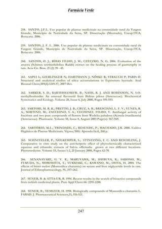 Farmácia Verde
247
258. SANTO, J.F.L. Uso popular de plantas medicinais na comunidade rural da Vargem
Grande, Município de Natividade da Serra, SP. Dissertação (Mestrado), Unesp/FCA,
Botucatu. 2006.
259. SANTOS, J. F. L. 2006. Uso popular de plantas medicinais na comunidade rural da
Vargem Grande, Município de Natividade da Serra, SP. Dissertação, Unesp/FCA,
Botucatu. 2006.
260. SANTOS, O. J.; RIBAS FILHO, J. M.; CZECZKO, N. G. 2006. Evaluation of the
aroeira (Schinus terebinthifolius Raddi) extract on the healing process of gastroraphy in
rats. Acta Cir. Bras. 21 (2) 39 - 45.
261. SAPEI L; GIERLINGER N; HARTMANN J; NÖSKE R; STRAUCH P; PARIS O.
Structural and analytical studies of silica accumulations in Equisetum hyemale. Anal
Bioanal Chem;389(4):1249-57, 2007 Oct.
262. SARKER, S. D.; BARTHOLOMEW, B.; NASH, R. J. AND ROBINSON, N. 5-O-
methylhoslundin: An unusual flavonoid from Bidens pilosa (Asteraceae). Biochemical
Systematics and Ecology. Volume 28, Issue 6, July 2000, Pages 591-593.
263. SARTORI, M. R. K.; PRETTO, J. B.; CRUZ, A. B.; BRESCIANI, L. F. V.; YUNES, R.
A.; SORTINO, M.; ZACCHINO, S. A.; CECHINEL FILHO, V. Antifungal activity of
fractions and two pure compounds of flowers from Wedelia paludosa (Acmela brasiliensis)
(Asteraceae). Pharmazie. Volume 58, Issue 8, August 2003 Page(s): 567-569.
264. SARTÓRIO, M.L.; TRINDADE, C.; RESENDE, P.; MACHADO, J.R. 2000. Cultivo
Orgânico de Plantas Medicinais. Viçosa/MG: Aprenda fácil, 260 p.
265. SCHNITZLER, P.; NOLKEMPER, S.; STINTZING, F. C. AND REICHLING, J.
Comparative in vitro study on the anti-herpetic effect of phytochemically characterized
aqueous and ethanolic extracts of Salvia officinalis grown at two different locations.
Phytomedicine. Volume 15, Issues 1-2, 25 January 2008, Pages 62-70.
266. SENANAYAKE, G. V. K.; MARUYAMA, M.; SHIBUYA, K.; SAKONO, M.;
FUKUDA, N.; MORISHITA, T.; YUKIZAKI, C.; KAWANO, M.; OHTA, H. 2004. The
effects of bitter melon (Momordica charantia) on serum and liver triglyceride levels in rats.
Journal of Ethnopharmacology, 91, 257–262.
267. SENER, B. & ATTA-UR, R. 1994. Recent results in the search of bioactive compounds
from turkish medicinal plants. Pure Appl Chem 66: 2295-2288.
268. SENER, B.; TEMIZER, H. 1998. Biologically compounds of Momordica charantia L.
FABAD. J. Pharmaceutical Sciences,13, 516-521.
 