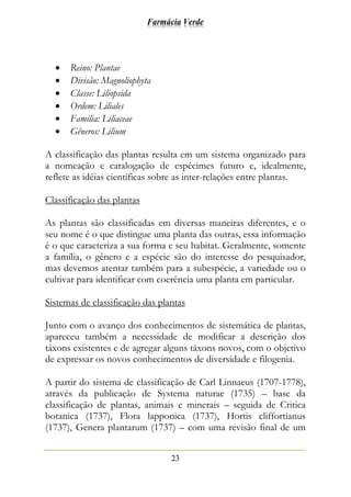 Farmácia Verde
23
• Reino: Plantae
• Divisão: Magnoliophyta
• Classe: Liliopsida
• Ordem: Liliales
• Família: Liliaceae
• Gêneros: Lilium
A classificação das plantas resulta em um sistema organizado para
a nomeação e catalogação de espécimes futuro e, idealmente,
reflete as idéias científicas sobre as inter-relações entre plantas.
Classificação das plantas
As plantas são classificadas em diversas maneiras diferentes, e o
seu nome é o que distingue uma planta das outras, essa informação
é o que caracteriza a sua forma e seu habitat. Geralmente, somente
a família, o gênero e a espécie são do interesse do pesquisador,
mas devemos atentar também para a subespécie, a variedade ou o
cultivar para identificar com coerência uma planta em particular.
Sistemas de classificação das plantas
Junto com o avanço dos conhecimentos de sistemática de plantas,
apareceu também a necessidade de modificar a descrição dos
táxons existentes e de agregar alguns táxons novos, com o objetivo
de expressar os novos conhecimentos de diversidade e filogenia.
A partir do sistema de classificação de Carl Linnaeus (1707-1778),
através da publicação de Systema naturae (1735) – base da
classificação de plantas, animais e minerais – seguida de Critica
botanica (1737), Flora lapponica (1737), Hortis cliffortianus
(1737), Genera plantarum (1737) – com uma revisão final de um
 