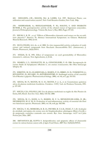 Marcelo Rigotti
248
269. SHELDON, J.W.; BALICK, M.J. & LAIRD, S.A. 1997. Medicinal Plants: can
utilization and conservation coexist?. New York Botanica Garden, New York. 104p.
270. SHIRWAIKAR, A.; BHILEGAONKAR, P. M.; MALINI, S. AND SHARATH
KUMAR, J. The gastroprotective activity of the ethanol extract of Ageratum conyzoides.
Journal of Ethnopharmacology. Volume 86, Issue 1, May 2003, Pages 117-121.
271. SHUM, L. K. W ., et al. “Effects of Momordica charantia seed extract on the rat mid-
term placenta.” Abstract 78. Abstract International Symposium on Chinese Medicinal
Material Research. 1984; 12–14.
272. SILVA FILHO, A.A. da. et al. 2004. In vitro trypanocidal activity evaluation of crude
extract and isolated compounds from Baccharis dracunculifolia D.C. (Asteraceae). J.
Pharm. Pharmacol., 56(9):1195-9.
273. SINGH, D. K. 1991. Effect of temperature on seed germinability of Momordica
charantia L. cultivars. New Agriculturist, 2, 23-26.
274. SOARES, I. C.; NICOLETTI, M. A.; CONCIGLIERI, V. O. 1986. Incorporação de
extrato fluído de Symphytum officinale L. em cremes evanescentes. Rev Bras farmacogn
1(Supl.): 42.
275. SOKOVIC, M. D.; GLAMOCLIJA, J.; MARIN, P. D.; BRKIC, D. D.; VUKOJEVIC, J.;
JOVANOVIC, D.; BULAJIC, N.; KATARANOVSKI, D. Antifungal activity of the essential
oil of Mentha x piperita. Pharmaceutical biology. 2006, vol. 44, no7, pp. 511-515.
276. SOUSA, M. P.; MATOS, M. E. O.; MATOS, F. J. A., et al. Constituintes químicos
ativos de plantas medicinais brasileiras. Fortaleza : UFC/ Lab. de Produtos Naturais, 1991.
p. 237-241.
277. SOUZA, C.D.; FELFILI, J.M. Uso de plantas medicinais na região de Alto Paraíso de
Goiás, GO, Brasil. Acta bot. bras. 20(1): 135-142. 2006
278. SOUZA, M. C.; SIANI, A. C.; RAMOS, M. F. S.; MENEZES-DE-LIMA, O. JR.;
HENRIQUES, M. G. M. O. Evaluation of anti-inflammatory activity of essential oils from
two Asteraceae species. Pharmazie. 2003, vol. 58, no8, pp. 582-586.
279. SOUZA, T. M.; MOREIRA, R. R. D.; PIETRO, R. C.L.R.; ISAAC, V. L.B. Avaliação
da atividade anti-séptica de extrato seco de Stryphnodendron adstringens (Mart.) Coville e
de preparação cosmética contendo este extrato. Rev. bras. farmacogn. vol.17 no.1 João
Pessoa Jan./Mar. 2007.
280. SRIVASTAVA JK, GUPTA S. Antiproliferative and apoptotic effects of chamomile
extract in various human cancer cells. J Agric Food Chem. 2007 Nov 14;55(23):9470-8.
 