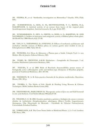 Farmácia Verde
249
281. STEPKA, W., et al. “Antifertility investigation on Momordica.” Lloydia. 1974; 37(4):
645c.
282. SUMMERFIELD, A.; KEIL, G. M.; METTENLEITER, T. C.; RZIHA, H.-J.;
SAALMÜLLER, A. Antiviral activity of an extract from leaves of the tropical plant
Acanthospermum hispidum. Antiviral research, 36, 1, pp. 55-62, 1997.
283. SUNDARARAJAN, P.; DEY, A.; SMITH, A.; DOSS, A. G.; RAJAPPAN, M. AND
NATARAJAN, S. Studies of anticancer and antipyretic activity of Bidens pilosa whole plant.
Afr Health Sci. 2006 March; 6(1): 27–30.
284. TAN, P. V.; THÉOPHILE, D.; ETIENNE, D. Effects of methanol, cyclohexane and
methylene chloride extracts of Bidens pilosa on various gastric ulcer models in rats. J.
Ethnopharmacol. 2000; 73(3): 415–21.
285. TEIXEIRA, S.A. Dicas de Alimentos e Plantas para a Saúde. Coleção Você é o seu
Médico. Rio de Janeiro: Editora Ediouro, 1983.
286. TESKE, M.; TRENTINI, A.M.M. Herbarium - Compêndio de Fitoterapia. 3 ed.
Curitiba: Herbarium Laboratório Botânico, 1995.
287. TEZUKA, Y. et al. 2003. Buds of Baccharis dracunculifolia: potent source of
biologically active caffeoylquinic acids and labdane-type diterpenes of Brazilian própolis.
Journal of Traditional Medicines. 20:5. 187-194.
288. THOMSON, W. A. R. Guia practica ilustrada de las plantas medicinales. Barcelona:
Blume, 1981. 103 p.
289. TIERRA, L. The Herbs of Life: Health & Healing Using Western & Chinese
Techniques. Delhi: Indians Books Centre,1992.
290. TIKTINSKII OL, BABLUMIAN IA. Therapeutic action of Java tea and field horsetail
in uric acid diathesis. Urol Nefrol (Mosk) 1983;3(1):47-50.
291. TOLEDO, C. E. M. 2002. Estudos anatômico, químico e biológico de cascas e extratos
obtidos de barbatimão (Stryphnodendron adstringens (Mart.) Coville, Leguminosae).
Araraquara, 115p. Dissertação de Mestrado - Faculdade de Ciências Farmacêuticas,
Universidade Estadual Paulista.
292. TORKELSON, A.R. The Cross Name Index to Medicinal Plants. 1, 2 e 3 vol. Londres:
CRC Press, 1996.
 