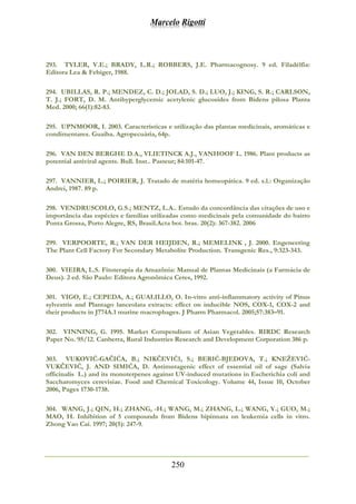 Marcelo Rigotti
250
293. TYLER, V.E.; BRADY, L.R.; ROBBERS, J.E. Pharmacognosy. 9 ed. Filadélfia:
Editora Lea & Febiger, 1988.
294. UBILLAS, R. P.; MENDEZ, C. D.; JOLAD, S. D.; LUO, J.; KING, S. R.; CARLSON,
T. J.; FORT, D. M. Antihyperglycemic acetylenic glucosides from Bidens pilosa Planta
Med. 2000; 66(1):82-83.
295. UPNMOOR, I. 2003. Características e utilização das plantas medicinais, aromáticas e
condimentares. Guaíba. Agropecuária, 64p.
296. VAN DEN BERGHE D.A., VLIETINCK A.J., VANHOOF L. 1986. Plant products as
potential antiviral agents. Bull. Inst.. Pasteur; 84:101-47.
297. VANNIER, L.; POIRIER, J. Tratado de matéria homeopática. 9 ed. s.l.: Organização
Andrei, 1987. 89 p.
298. VENDRUSCOLO, G.S.; MENTZ, L.A.. Estudo da concordância das citações de uso e
importância das espécies e famílias utilizadas como medicinais pela comunidade do bairro
Ponta Grossa, Porto Alegre, RS, Brasil.Acta bot. bras. 20(2): 367-382. 2006
299. VERPOORTE, R.; VAN DER HEIJDEN, R.; MEMELINK , J. 2000. Engeneering
The Plant Cell Factory For Secondary Metabolite Production. Transgenic Res., 9:323-343.
300. VIEIRA, L.S. Fitoterapia da Amazônia: Manual de Plantas Medicinais (a Farmácia de
Deus). 2 ed. São Paulo: Editora Agronômica Ceres, 1992.
301. VIGO, E.; CEPEDA, A.; GUALILLO, O. In-vitro anti-inflammatory activity of Pinus
sylvestris and Plantago lanceolata extracts: effect on inducible NOS, COX-1, COX-2 and
their products in J774A.1 murine macrophages. J Pharm Pharmacol. 2005;57:383–91.
302. VINNING, G. 1995. Market Compendium of Asian Vegetables. RIRDC Research
Paper No. 95/12. Canberra, Rural Industries Research and Development Corporation 386 p.
303. VUKOVIĆ-GAČIĆA, B.; NIKČEVIĆ1, S.; BERIĆ-BJEDOVA, T.; KNEŽEVIĆ-
VUKČEVIĆ, J. AND SIMIĆA, D. Antimutagenic effect of essential oil of sage (Salvia
officinalis L.) and its monoterpenes against UV-induced mutations in Escherichia coli and
Saccharomyces cerevisiae. Food and Chemical Toxicology. Volume 44, Issue 10, October
2006, Pages 1730-1738.
304. WANG, J.; QIN, H.; ZHANG, -H.; WANG, M.; ZHANG, L.; WANG, Y.; GUO, M.;
MAO, H. Inhibition of 5 compounds from Bidens bipinnata on leukemia cells in vitro.
Zhong Yao Cai. 1997; 20(5): 247-9.
 