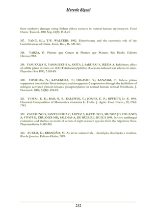 Marcelo Rigotti
252
from oxidative damage using Bidens pilosa extracts in normal human erythrocytes. Food
Chem. Toxicol. 2006 Sep; 44(9): 1513-21.
317. YANG, S.L.; T.W. WALTERS. 1992. Ethnobotany and the economic role of the
Cucurbitaceae of China. Econ. Bot., 46, 349-367.
318. YARZA, O. Plantas que Curam & Plantas que Matam. São Paulo: Editora
Hemus,1982.
319. YASUKAWA K, YAMAGUCHI A, ARITA J, SAKURAI S, IKEDA A. Inhibitory effect
of edible plant extracts on 12-O-Tetrdecanoylphrbol-13-acetate-induced ear edema in mice.
Phytother Res 1993; 7:185-89.
320. YOSHIDA, N.; KANEKURA, T.; HIGASHI, Y.; KANZAKI, T. Bidens pilosa
suppresses interleukin-1beta-induced cyclooxygenase-2 expression through the inhibition of
mitogen activated protein kinases phosphorylation in normal human dermal fibroblasts. J.
Dermatol. 2006; 33(10): 676-83.
321. YUWAI, K. E.; RAO, K. S., KALUWIN, C.; JONES, G. P.; RIWETT; D. E. 1991.
Chemical Composition of Momordica charantia L. Fruits. J. Agric. Food Chem., 39, 1762-
1763.
322. ZACCHINO S, SANTECCHIA C, LOPEZ S, GATTUSO S, MUNOZ JD, CRUANES
A, VIVOT E, CRUANES MD, SALINAS A, DE RUIZ RE, RUIZ S 1998. In vitro antifungal
evaluation and studies on mode of action of eight selected species from the Argentine flora.
Phytomedicine 5:389-395.
323. ZURLO, C.; BRANDÃO, M. As ervas comestíveis - descrição, ilustração e receitas.
Rio de Janeiro: Editora Globo, 1989.
 