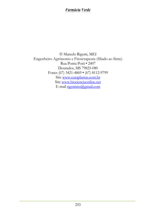 Farmácia Verde
253
 Marcelo Rigotti, MEI
Engenheiro Agrônomo e Fitoterapeuta (filiado ao Sinte)
Rua Ponta Porã • 2407
Dourados, MS 79825-080
Fones (67) 3421-4869 • (67) 8112-9799
Site www.curaplantas.com.br
Site www.biocienciaonline.net
E-mail rigottims@gmail.com
 