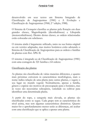 Farmácia Verde
25
desenvolvido em seus textos um Sistema Integrado de
Classificação de Angiospermas (1981) e A Evolução e
Classificação de Angiospermas (1968, 2 ª edição, 1988).
O Sistema de Cronquist classifica as plantas pela floração em duas
grandes classes, Magnoliopsida (dicotiledôneas) e Liliopsida
(monocotiledôneas). Dentro destas classes, as ordens relacionadas
estão colocadas em subclasses.
O sistema ainda é largamente utilizado, tanto na sua forma original
ou em versões adaptadas, mas muitos botânicos estão adotando o
Sistema de Classificação de Angiospermas para as ordens e famílias
de plantas com flor: APG II.
O sistema é integrado ao de Classificação de Angiospermas (1981)
com uma contagem de 321 famílias e 64 ordens:
Classificação das plantas
As plantas são classificadas de várias maneiras diferentes, e quanto
mais próximas estiverem às características morfológicas, mais o
nome indica relação de uma planta para outras plantas, e sugere o
seu lugar no mundo vegetal. Normalmente, apenas a família,
gênero e espécie são motivos de preocupação para o botânico, mas
às vezes são necessárias subespécie, variedade ou cultivar para
identificar uma determinada planta.
A partir do topo, a categoria mais elevada, as plantas são
classificadas como se segue. Cada grupo tem as características do
nível acima, mas tem algumas características distintivas. Quanto
maior for o aprofundamento menor serão as diferenças, até acabar
com uma classificação que se aplica a apenas uma planta.
 