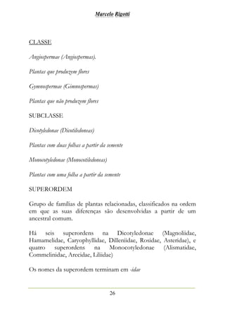Marcelo Rigotti
26
CLASSE
Angiospermae (Angiospermas).
Plantas que produzem flores
Gymnospermae (Gimnospermas)
Plantas que não produzem flores
SUBCLASSE
Dicotyledonae (Dicotiledoneas)
Plantas com duas folhas a partir da semente
Monocotyledonae (Monocotiledoneas)
Plantas com uma folha a partir da semente
SUPERORDEM
Grupo de famílias de plantas relacionadas, classificados na ordem
em que as suas diferenças são desenvolvidas a partir de um
ancestral comum.
Há seis superordens na Dicotyledonae (Magnoliidae,
Hamamelidae, Caryophyllidae, Dilleniidae, Rosidae, Asteridae), e
quatro superordens na Monocotyledonae (Alismatidae,
Commelinidae, Arecidae, Liliidae)
Os nomes da superordem terminam em -idae
 