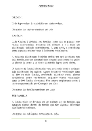 Farmácia Verde
27
ORDEM
Cada Superordem é subdividido em várias ordens.
Os nomes das ordens terminam em -ales
FAMÍLIA
Cada Ordem é dividida em famílias. Estas são as plantas com
muitas características botânicas em comum e é a mais alta
classificação utilizada normalmente. A este nível, a semelhança
entre as plantas muitas vezes é facilmente reconhecível.
A moderna classificação botânica atribui um tipo de planta para
cada família, que tem características especiais que separa este grupo
de plantas de outros e os nomes da família depois desta planta.
O número de famílias de plantas varia de acordo com o botânico,
cuja classificação lhe seguem. Alguns botânicos reconhecem cerca
de 150 ou mais famílias, preferindo classificar outras plantas
semelhantes como sub-famílias, enquanto outros reconhecem
cerca de 500 famílias de plantas. Um sistema amplamente aceito é
que o esquematizado por Cronquist em 1968.
Os nomes das famílias terminam em -aceae
SUBFAMILIA
A família pode ser dividida em um número de sub-famílias, que
agrupam plantas dentro da família que têm algumas diferenças
significativas botânicas.
Os nomes das subfamílias terminam em -oideae
 