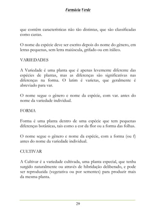 Farmácia Verde
29
que contêm características não tão distintas, que são classificadas
como castas.
O nome da espécie deve ser escrito depois do nome do gênero, em
letras pequenas, sem letra maiúscula, grifado ou em itálico.
VARIEDADES
A Variedade é uma planta que é apenas levemente diferente das
espécies de plantas, mas as diferenças são significativas nas
diferenças na forma. O latim é varietas, que geralmente é
abreviado para var.
O nome segue o gênero e nome da espécie, com var. antes do
nome da variedade individual.
FORMA
Forma é uma planta dentro de uma espécie que tem pequenas
diferenças botânicas, tais como a cor da flor ou a forma das folhas.
O nome segue o gênero e nome da espécie, com a forma (ou f)
antes do nome da variedade individual.
CULTIVAR
A Cultivar é a variedade cultivada, uma planta especial, que tenha
surgido naturalmente ou através de hibridação deliberado, e pode
ser reproduzida (vegetativa ou por sementes) para produzir mais
da mesma planta.
 