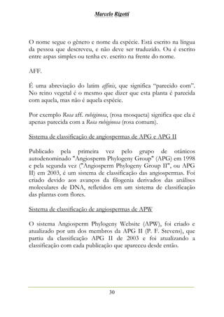 Marcelo Rigotti
30
O nome segue o gênero e nome da espécie. Está escrito na língua
da pessoa que descreveu, e não deve ser traduzido. Ou é escrito
entre aspas simples ou tenha cv. escrito na frente do nome.
AFF.
É uma abreviação do latim affinis, que significa “parecido com”.
No reino vegetal é o mesmo que dizer que esta planta é parecida
com aquela, mas não é aquela espécie.
Por exemplo Rosa aff. rubiginosa, (rosa mosqueta) significa que ela é
apenas parecida com a Rosa rubiginosa (rosa comum).
Sistema de classificação de angiospermas de APG e APG II
Publicado pela primeira vez pelo grupo de otânicos
autodenominado "Angiosperm Phylogeny Group" (APG) em 1998
e pela segunda vez ("Angiosperm Phylogeny Group II", ou APG
II) em 2003, é um sistema de classificação das angiospermas. Foi
criado devido aos avanços da filogenia derivados das análises
moleculares de DNA, refletidos em um sistema de classificação
das plantas com flores.
Sistema de classificação de angiospermas de APW
O sistema Angiosperm Phylogeny Website (APW), foi criado e
atualizado por um dos membros da APG II (P. F. Stevens), que
partiu da classificação APG II de 2003 e foi atualizando a
classificação com cada publicação que apareceu desde então.
 